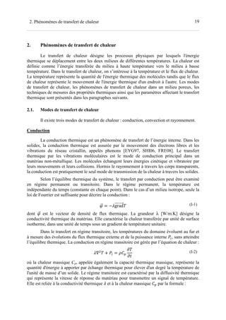 192. Phénomènes de transfert de chaleur
2. Phénomènes de transfert de chaleur
Le transfert de chaleur désigne les processus physiques par lesquels l'énergie
thermique se déplacement entre les deux milieux de différentes températures. La chaleur est
définie comme l’énergie transférée du milieu à haute température vers le milieu à basse
température. Dans le transfert de chaleur, on s’intéresse à la température et le flux de chaleur.
La température représente la quantité de l'énergie thermique des molécules tandis que le flux
de chaleur représente le mouvement de l'énergie thermique d'un endroit à l'autre. Les modes
de transfert de chaleur, les phénomènes de transfert de chaleur dans un milieu poreux, les
techniques de mesures des propriétés thermiques ainsi que les paramètres affectant le transfert
thermique sont présentés dans les paragraphes suivants.
2.1. Modes de transfert de chaleur
Il existe trois modes de transfert de chaleur : conduction, convection et rayonnement.
Conduction
La conduction thermique est un phénomène de transfert de l’énergie interne. Dans les
solides, la conduction thermique est assurée par le mouvement des électrons libres et les
vibrations du réseau cristallin, appelés phonons [EYG97, SHI06, FRE08]. Le transfert
thermique par les vibrations moléculaires est le mode de conduction principal dans un
matériau non-métallique. Les molécules échangent leurs énergies cinétique et vibratoire par
leurs mouvements et leurs collisions. Hormis le rayonnement à travers les corps transparents,
la conduction est pratiquement le seul mode de transmission de la chaleur à travers les solides.
Selon l’équilibre thermique du système, le transfert par conduction peut être examiné
en régime permanent ou transitoire. Dans le régime permanent, la température est
indépendante du temps (constante en chaque point). Dans le cas d’un milieu isotrope, seule la
loi de Fourrier est suffisante pour décrire la conduction :
= − grad (I-1)
dont est le vecteur de densité de flux thermique. La grandeur λ [W/m.K] désigne la
conductivité thermique du matériau. Elle caractérise la chaleur transférée par unité de surface
isotherme, dans une unité de temps sous un gradient de température unitaire.
Dans le transfert en régime transitoire, les températures du domaine évoluent au fur et
à mesure des évolutions du flux thermique externe et de la puissance interne , sans atteindre
l’équilibre thermique. La conduction en régime transitoire est gérée par l’équation de chaleur :
∇ + = (I-2)
où la chaleur massique Cp, appelée également la capacité thermique massique, représente la
quantité d'énergie à apporter par échange thermique pour élever d'un degré la température de
l'unité de masse d’un solide. Le régime transitoire est caractérisé par la diffusivité thermique
qui représente la vitesse de réponse du matériau pour transmettre un signal de température.
Elle est reliée à la conductivité thermique et à la chaleur massique par la formule :
 