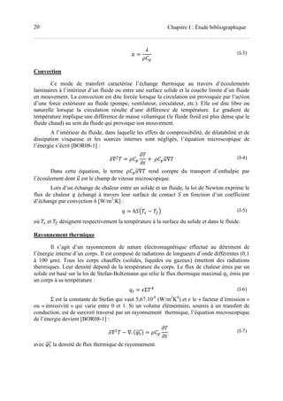 20 Chapitre I : Étude bibliographique
= (I-3)
Convection
Ce mode de transfert caractérise l’échange thermique au travers d’écoulements
laminaires à l’intérieur d’un fluide ou entre une surface solide et la couche limite d’un fluide
en mouvement. La convection est dite forcée lorsque la circulation est provoquée par l’action
d’une force extérieure au fluide (pompe, ventilateur, circulateur, etc.). Elle est dite libre ou
naturelle lorsque la circulation résulte d’une différence de température. Le gradient de
température implique une différence de masse volumique (le fluide froid est plus dense que le
fluide chaud) au sein du fluide qui provoque son mouvement.
A l’intérieur du fluide, dans laquelle les effets de compressibilité, de dilatabilité et de
dissipation visqueuse et les sources internes sont négligés, l’équation microscopique de
l’énergie s’écrit [BOR08-1] :
∇ = + 	 ∇ (I-4)
Dans cette équation, le terme ∇ rend compte du transport d’enthalpie par
l’écoulement dont est le champ de vitesse microscopique.
Lors d’un échange de chaleur entre un solide et un fluide, la loi de Newton exprime le
flux de chaleur échangé à travers leur surface de contact S en fonction d’un coefficient
d’échange par convection h [W/m2
.K] :
= ℎ!" # − $% (I-5)
où # et $ désignent respectivement la température à la surface du solide et dans le fluide.
Rayonnement thermique
Il s’agit d’un rayonnement de nature électromagnétique effectué au détriment de
l’énergie interne d’un corps. Il est composé de radiations de longueurs d’onde différentes (0,1
à 100 μm). Tous les corps chauffés (solides, liquides ou gazeux) émettent des radiations
thermiques. Leur densité dépend de la température du corps. Le flux de chaleur émis par un
solide est basé sur la loi de Stefan-Boltzmann qui relie le flux thermique maximal émis par
un corps à sa température :
= 'Σ ) (I-6)
Σ est la constante de Stefan qui vaut 5,67.10-8
(W/m2
K4
) et ' le « facteur d’émission »
ou « émissivité » qui varie entre 0 et 1. Si un volume élémentaire, soumis à un transfert de
conduction, est de surcroit traversé par un rayonnement thermique, l’équation microscopique
de l’énergie devient [BOR08-1] :
∇ − ∇. + , = (I-7)
avec la densité de flux thermique de rayonnement.
 