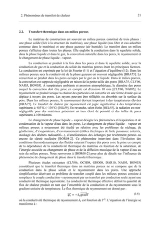 212. Phénomènes de transfert de chaleur
2.2. Transfert thermique dans un milieu poreux
Le matériau de construction est souvent un milieu poreux constitué de trois phases :
une phase solide (liée à la structure du matériau), une phase liquide (eau libre et eau adsorbée
contenue dans le matériau) et une phase gazeuse (air humide). Le transfert dans un milieu
poreux s'effectue dans toutes les phases. Elle englobe la conduction dans le squelette solide,
dans la phase liquide et dans le gaz, la convection naturelle dans les pores, le rayonnement et
le changement de phase liquide - vapeur.
La conduction se produit à la fois dans les pores et dans le squelette solide, avec la
conduction de gaz et la conduction du solide du matériau poreux étant les principaux facteurs.
La conduction est exprimée par la loi de Fourier (I-1) et l’équation d’équilibre (I-2). Dans les
milieux poreux secs la conductivité de la phase gazeuse est souvent négligeable [BRA75]. La
convection se produit dans les pores occupés par le gaz ou le liquide. Dans le milieu poreux,
la convection est supposée négligeable en raison de la petite taille des pores [BRA75, CLY06,
NAI05, BON03]. A température ambiante et pression atmosphérique, le diamètre des pores
auquel la convection doit être prise en compte est d'environ 10 mm [CLY06, NAI05]. Le
rayonnement se produit lorsque la chaleur des particules est convertie en une forme d'onde qui se
déplace à travers des pores. Les rayons peuvent être réfléchis ou absorbés sur la surface du
pore. Dans les milieux poreux, le rayonnement devient important à des températures élevées
[BRA75]. Le transfert de chaleur par rayonnement est jugée significative à des températures
supérieures à 403°K (~130°C) [HIL59]. En revanche, selon Helte [HEL93], la radiation est non-
négligeable pour des matériaux présentant un taux élevé de porosité et des tailles de pores
supérieures à 100 microns.
Le changement de phase liquide – vapeur désigne les phénomènes d’évaporation et de
condensation de la vapeur d'eau dans les pores. Le changement de phase liquide – vapeur en
milieux poreux a notamment été étudié en relation avec les problèmes de séchage, de
géothermie, d’évaporateurs, d’environnement (câbles électriques de forte puissance enterrés,
stockage des déchets radioactifs...), d’améliorations des échanges par revêtement poreux ou
encore de sûreté nucléaire [BOR08-2]. Ce phénomène intervient dans l’évolution des
conditions thermodynamiques des fluides saturant l’espace des pores avec la prise en compte
de la dépendance de la conductivité thermique du matériau en fonction de la saturation, de
l’énergie associée au changement de phase et de la diffusion massique de la vapeur d’eau au
sein du milieu poreux. Nous renvoyons à [BOR08-2] pour plus de détails sur l’influence du
phénomène de changement de phase dans le transfert thermique.
Plusieurs études existantes (CLY06, OCH08, GHO08, DAR10, NAI05, BON03)
considèrent que le transfert thermique dans un matériau poreux ne se compose que de la
conduction dans la phase solide et le rayonnement dans les pores. Une approche
simplificatrice décrivant ce problème de transfert couplé dans les milieux poreux consiste à
remplacer le couple conduction - rayonnement par un transfert par conduction seule ayant une
conductivité thermique équivalente. La conductivité thermique effective définit la quantité de
flux de chaleur produit en tant que l’ensemble de la conduction et du rayonnement sous le
gradient unitaire de température. Le flux thermique de rayonnement est donné par :
= − grad (I-8)
où la conductivité thermique de rayonnement est fonction de -
. L’équation de l’énergie se
transforme à :
 