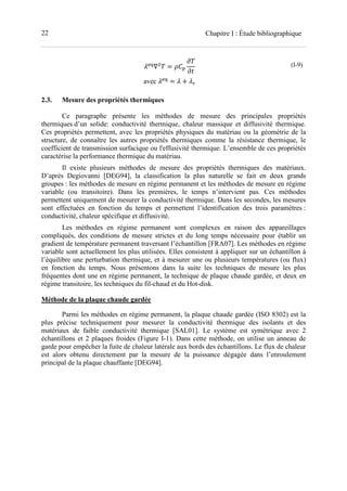 22 Chapitre I : Étude bibliographique
.
∇ =
avec .
= +
(I-9)
2.3. Mesure des propriétés thermiques
Ce paragraphe présente les méthodes de mesure des principales propriétés
thermiques d’un solide: conductivité thermique, chaleur massique et diffusivité thermique.
Ces propriétés permettent, avec les propriétés physiques du matériau ou la géométrie de la
structure, de connaître les autres propriétés thermiques comme la résistance thermique, le
coefficient de transmission surfacique ou l'effusivité thermique. L’ensemble de ces propriétés
caractérise la performance thermique du matériau.
Il existe plusieurs méthodes de mesure des propriétés thermiques des matériaux.
D’après Degiovanni [DEG94], la classification la plus naturelle se fait en deux grands
groupes : les méthodes de mesure en régime permanent et les méthodes de mesure en régime
variable (ou transitoire). Dans les premières, le temps n’intervient pas. Ces méthodes
permettent uniquement de mesurer la conductivité thermique. Dans les secondes, les mesures
sont effectuées en fonction du temps et permettent l’identification des trois paramètres :
conductivité, chaleur spécifique et diffusivité.
Les méthodes en régime permanent sont complexes en raison des appareillages
compliqués, des conditions de mesure strictes et du long temps nécessaire pour établir un
gradient de température permanent traversant l’échantillon [FRA07]. Les méthodes en régime
variable sont actuellement les plus utilisées. Elles consistent à appliquer sur un échantillon à
l’équilibre une perturbation thermique, et à mesurer une ou plusieurs températures (ou flux)
en fonction du temps. Nous présentons dans la suite les techniques de mesure les plus
fréquentes dont une en régime permanent, la technique de plaque chaude gardée, et deux en
régime transitoire, les techniques du fil-chaud et du Hot-disk.
Méthode de la plaque chaude gardée
Parmi les méthodes en régime permanent, la plaque chaude gardée (ISO 8302) est la
plus précise techniquement pour mesurer la conductivité thermique des isolants et des
matériaux de faible conductivité thermique [SAL01]. Le système est symétrique avec 2
échantillons et 2 plaques froides (Figure I-1). Dans cette méthode, on utilise un anneau de
garde pour empêcher la fuite de chaleur latérale aux bords des échantillons. Le flux de chaleur
est alors obtenu directement par la mesure de la puissance dégagée dans l’enroulement
principal de la plaque chauffante [DEG94].
 