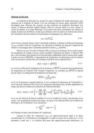 24 Chapitre I : Étude bibliographique
Méthode de Hot-disk
La méthode du Hot-disk est, comme les autres techniques de sondes thermiques, une
extension de la méthode fil chaud. C’est une technique de source plane transitoire (TPS)
développée pour effectuer des mesures sur des matériaux de propriétés thermiques très
variées. L’élément Hot-disk (appelé élément TPS) est souvent utilisé à la fois comme la
source de chaleur et la sonde thermique. Il est placé entre deux échantillons du matériau à
étudier. Gustavsson [GUS91] a évalué que la distance entre la sonde et le bord le plus proche
de l’échantillon doit être inférieur à la profondeur de propagation ∆ définie par :
∆ = 01 	 234
(I-10)
où 0 est une constante choisie selon l’exactitude souhaitée, désigne la diffusivité thermique
et 234 la durée totale de l’expérience. ∆ représente la distance sur laquelle l’impulsion de
chaleur s’est propagée dans l’échantillon pendant la durée tmax [GUS94].
Dans le cas où l’on utilise l’élément TPS, on mesure la résistance de la sonde à partir
du changement du voltage à travers celui-ci pendant l’impulsion de chaleur. L’élément TPS
qui a une résistance plus grande qu’un thermocouple indépendant rend la mesure plus simple
à mettre en œuvre [DEG94]. L’augmentation de température est déterminée selon la relation
entre la résistance courante R(t) et la résistance initiale R0 de la sonde [GUS91] :
5+ , = 56"1 + 8∆ +9,::::::::% (I-11)
où α est le coefficient de température de la résistance et ∆ +9,:::::::: la moyenne de l’augmentation
de température de l’élément TPS. Pendant l’impulsion, on considère que ∆ +9,:::::::: ne dépend
que du temps. Ce changement de température est donné par :
∆ +9,:::::::: =
6
;-⁄ =
>+9, (I-12)
où 6 est la puissance constante délivrée, est la conductivité thermique de l’échantillon, =
est le rayon de l’élément TPS et >+9, est l’expression théorique d’une variable dépendante du
temps, qui décrit le modèle de conduction de l’élément Hot-disk.
>+9, = ?@+@ + 1,A B CD
EF G
H
IJK
F L
H
MJK
exp Q
−+G + L ,
4@ C
S T6 U
GL
2@ C
WX YC	
Z
6
(I-13)
où J0 est une fonction de Bessel modifiée et m est le nombre de cercles concentriques de la
sonde. τ est un paramètre fonction du temps t, du rayon r de l’élément TPS et de la diffusivité
thermique a de l’échantillon. Il est calculé par :
9 = U
[
W
K⁄
			avec		[ =
=
(I-14)
où [ désigne la durée caractéristique de l’expérience.
Lorsque la durée de l’expérience 234 est approximativement égale à la durée
caractéristique [, la profondeur de propagation est égale au rayon de la sonde ∆ = = et le
paramètre τ tend vers 1. La fonction D(τ) peut être approximativement déterminée. La
 