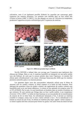 26 Chapitre I : Étude bibliographique
calcination, mais il est également possible d'obtenir les granulats par concassage après
expansion des matières premières. Les granules sont chauffés dans un four rotatif afin
d’initier la fusion (1000° à 1200°C). Les gaz dégagés au cours de l’élévation de température
produisent l’apparition de pores millimétriques puis l’expansion du matériau.
Argile expansée Schiste expansé
Perlite expansée Laitier expansé
Figure I-4 : Différents granulats légers artificiels
Neville [NEV00] a indiqué dans son ouvrage que l’expansion peut également être
obtenue par frittage. Dans ce cas, le matériau humidifié est transporté sur une grille mobile
sous des brûleurs, de sorte que la cuisson pénètre dans toute l’épaisseur. Le produit fini
obtenu après refroidissement a une masse volumique beaucoup plus faible que les matières
premières naturelles grâce à sa structure poreuse.
Les granulats légers issus des sous-produits industriels utilisés pour le béton de
structure sont les cendres volantes, le laitier expansé et le laitier de haut fourneau. Pour
fabriquer des granulats à base de cendres volantes, des agglomérats de cendres volantes sont
humidifiés pour avoir une bonne adhérence. La teneur en eau optimale est comprise entre 20
et 25% [CHA02]. Par la suite, ils sont transformés en boulettes dans un moulin à boulettes ou
par extrusion. Ils sont calcinés par frittage dans un four à grille mobile, à une température
d’environ 1150 à 1200°C. Le laitier de haut fourneau est un sous-produit de la transformation
du minerai de fer en fonte brute. En refroidissant lentement à l’air, il devient un matériau
cristallin et compact, connu sous le nom « laitier refroidi à l’air ». En le refroidissant et le
traitant au moyen de jets d’eau, on obtient un matériau plus léger, appelé « laitier expansé ».
Le laitier expansé doit être concassé pour former les grains. Une autre forme du laitier de haut
 