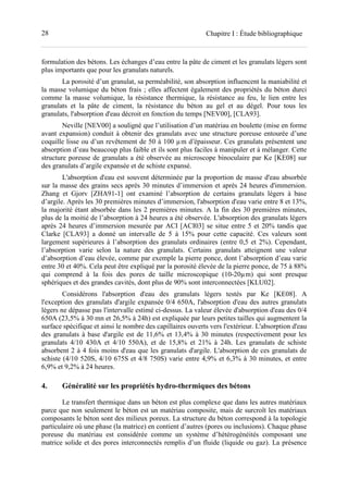 28 Chapitre I : Étude bibliographique
formulation des bétons. Les échanges d’eau entre la pâte de ciment et les granulats légers sont
plus importants que pour les granulats naturels.
La porosité d’un granulat, sa perméabilité, son absorption influencent la maniabilité et
la masse volumique du béton frais ; elles affectent également des propriétés du béton durci
comme la masse volumique, la résistance thermique, la résistance au feu, le lien entre les
granulats et la pâte de ciment, la résistance du béton au gel et au dégel. Pour tous les
granulats, l'absorption d'eau décroit en fonction du temps [NEV00], [CLA93].
Neville [NEV00] a souligné que l’utilisation d’un matériau en boulette (mise en forme
avant expansion) conduit à obtenir des granulats avec une structure poreuse entourée d’une
coquille lisse ou d’un revêtement de 50 à 100 µm d’épaisseur. Ces granulats présentent une
absorption d’eau beaucoup plus faible et ils sont plus faciles à manipuler et à mélanger. Cette
structure poreuse de granulats a été observée au microscope binoculaire par Ke [KE08] sur
des granulats d’argile expansée et de schiste expansé.
L'absorption d'eau est souvent déterminée par la proportion de masse d'eau absorbée
sur la masse des grains secs après 30 minutes d’immersion et après 24 heures d'immersion.
Zhang et Gjorv [ZHA91-1] ont examiné l’absorption de certains granulats légers à base
d’argile. Après les 30 premières minutes d’immersion, l'absorption d'eau varie entre 8 et 13%,
la majorité étant absorbée dans les 2 premières minutes. A la fin des 30 premières minutes,
plus de la moitié de l’absorption à 24 heures a été observée. L'absorption des granulats légers
après 24 heures d’immersion mesurée par ACI [ACI03] se situe entre 5 et 20% tandis que
Clarke [CLA93] a donné un intervalle de 5 à 15% pour cette capacité. Ces valeurs sont
largement supérieures à l’absorption des granulats ordinaires (entre 0,5 et 2%). Cependant,
l’absorption varie selon la nature des granulats. Certains granulats atteignent une valeur
d’absorption d’eau élevée, comme par exemple la pierre ponce, dont l’absorption d’eau varie
entre 30 et 40%. Cela peut être expliqué par la porosité élevée de la pierre ponce, de 75 à 88%
qui comprend à la fois des pores de taille microscopique (10-20µm) qui sont presque
sphériques et des grandes cavités, dont plus de 90% sont interconnectées [KLU02].
Considérons l'absorption d'eau des granulats légers testés par Ke [KE08]. A
l'exception des granulats d'argile expansée 0/4 650A, l'absorption d'eau des autres granulats
légers ne dépasse pas l'intervalle estimé ci-dessus. La valeur élevée d'absorption d'eau des 0/4
650A (23,5% à 30 mn et 26,5% à 24h) est expliquée par leurs petites tailles qui augmentent la
surface spécifique et ainsi le nombre des capillaires ouverts vers l'extérieur. L'absorption d'eau
des granulats à base d'argile est de 11,6% et 13,4% à 30 minutes (respectivement pour les
granulats 4/10 430A et 4/10 550A), et de 15,8% et 21% à 24h. Les granulats de schiste
absorbent 2 à 4 fois moins d'eau que les granulats d'argile. L'absorption de ces granulats de
schiste (4/10 520S, 4/10 675S et 4/8 750S) varie entre 4,9% et 6,3% à 30 minutes, et entre
6,9% et 9,2% à 24 heures.
4. Généralité sur les propriétés hydro-thermiques des bétons
Le transfert thermique dans un béton est plus complexe que dans les autres matériaux
parce que non seulement le béton est un matériau composite, mais de surcroît les matériaux
composants le béton sont des milieux poreux. La structure du béton correspond à la topologie
particulaire où une phase (la matrice) en contient d’autres (pores ou inclusions). Chaque phase
poreuse du matériau est considérée comme un système d’hétérogénéités composant une
matrice solide et des pores interconnectés remplis d’un fluide (liquide ou gaz). La présence
 