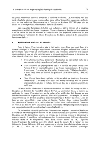 294. Généralité sur les propriétés hydro-thermiques des bétons
des pores perméables influence fortement le transfert de chaleur. Le phénomène peut être
traité à l’échelle mésoscopique correspondant à une taille d’échantillon supérieure à celle des
pores ou des inclusions. Nous renvoyons à l’ouvrage de Kaviany [KAV95] pour plus de
détails sur la description du phénomène de transfert de chaleur.
Les propriétés thermiques du béton sont influencées par la porosité et la structure
amorphe ou cristallisée de chaque composant. Elles sont également fonction de la température
et de la teneur en eau du matériau. La connaissance des propriétés thermiques est très
importante pour l’utilisation des bétons d’isolation ou des bétons exposés à des chargements
thermiques sévères.
4.1. Sensibilité des matériaux à l’humidité
Dans le béton, l’eau intervient dès la fabrication pour d’une part contribuer à la
réaction chimique, et d’autre part apporter une consistance adéquate au béton frais. Après le
durcissement, l’eau devient un constituant du béton. Elle continue à contribuer à la réaction
pouzzolanique et joue un rôle important dans le comportement mécanique et thermique du
béton. Dans le béton durci, l’eau se présente sous trois états différents :
• L’eau chimiquement liée contribue à l’hydratation du liant et fait partie de la
structure des hydrates sous forme d’eau hydroxylique.
• L'eau adsorbée est physiquement liée à la surface des pores solides sous
l'action de forces intermoléculaires et de forces électrostatiques. Il en existe
deux formes : l'eau adsorbée à la surface des particules CSH (inter-lamellaire)
et l’eau fixée entre les feuillets des particules CSH (inter-feuillet) [BAR 94]
[BIL04].
• L'eau libre de forme l’eau capillaire est liée au solide par des forces de tension
superficielles. L’eau libre existe aussi sous forme condensée dans les espaces
intergranulaires et dans le volume poreux au-delà de la couche adsorbée des
molécules.
Le béton durci à température et à humidité ambiantes est soumis à l’adsorption ou à la
désorption en fonction de l'humidité relative de l’air. A température fixée, le nombre de
molécules de vapeur d’eau adsorbées sur la surface d’un solide dans l’air humide est une
fonction croissante de la pression partielle, donc de l’hygrométrie. Les énergies de liaison
(d’adsorption) de ces diverses couches d’eau diminuent avec la distance au solide. L’eau est
dans un état intermédiaire entre solide et liquide. Au-delà d’une certaine humidité,
l’accroissement d’épaisseur de la couche adsorbée conduit à une condensation de l’eau dans
les pores. C’est dans les pores les plus fins que ce phénomène est le plus important puisque ce
sont eux qui présentent le rapport surface/volume le plus élevé.
Ce phénomène est étudié par le tracé des courbes de sorption. La courbe d’isotherme
d’adsorption est obtenue par des mesures sur des échantillons secs et la courbe d’isotherme de
désorption sur des échantillons saturés. Le principe de la mesure consiste à déterminer la
teneur en eau des échantillons, en les disposant dans des ambiances de différentes humidités
relatives (HR) et de température fixée. Pour chaque valeur de HR, l’équilibre
thermodynamique du matériau doit être atteint pour la mesure de la teneur en eau.
L'obtention de ces différentes HR peut reposer sur le principe des solutions salines saturées
(cf. NF X 15-014 et 15-119) ou sur l’utilisation d’une enceinte climatique.
 