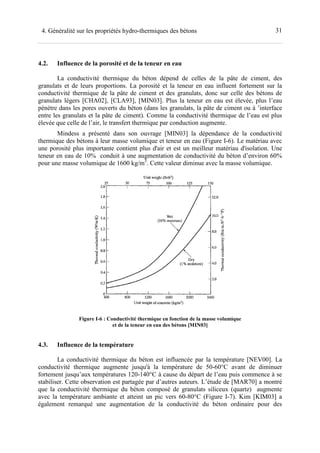 314. Généralité sur les propriétés hydro-thermiques des bétons
4.2. Influence de la porosité et de la teneur en eau
La conductivité thermique du béton dépend de celles de la pâte de ciment, des
granulats et de leurs proportions. La porosité et la teneur en eau influent fortement sur la
conductivité thermique de la pâte de ciment et des granulats, donc sur celle des bétons de
granulats légers [CHA02], [CLA93], [MIN03]. Plus la teneur en eau est élevée, plus l’eau
pénètre dans les pores ouverts du béton (dans les granulats, la pâte de ciment ou à ’interface
entre les granulats et la pâte de ciment). Comme la conductivité thermique de l’eau est plus
élevée que celle de l’air, le transfert thermique par conduction augmente.
Mindess a présenté dans son ouvrage [MIN03] la dépendance de la conductivité
thermique des bétons à leur masse volumique et teneur en eau (Figure I-6). Le matériau avec
une porosité plus importante contient plus d'air et est un meilleur matériau d'isolation. Une
teneur en eau de 10% conduit à une augmentation de conductivité du béton d’environ 60%
pour une masse volumique de 1600 kg/m3
. Cette valeur diminue avec la masse volumique.
Figure I-6 : Conductivité thermique en fonction de la masse volumique
et de la teneur en eau des bétons [MIN03]
4.3. Influence de la température
La conductivité thermique du béton est influencée par la température [NEV00]. La
conductivité thermique augmente jusqu'à la température de 50-60°C avant de diminuer
fortement jusqu’aux températures 120-140°C à cause du départ de l’eau puis commence à se
stabiliser. Cette observation est partagée par d’autres auteurs. L’étude de [MAR70] a montré
que la conductivité thermique du béton composé de granulats siliceux (quartz) augmente
avec la température ambiante et atteint un pic vers 60-80°C (Figure I-7). Kim [KIM03] a
également remarqué une augmentation de la conductivité du béton ordinaire pour des
 