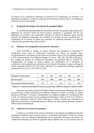 334. Généralité sur les propriétés hydro-thermiques des bétons
l’évolution de la conductivité thermique en fonction de la température est conforme à la
description précédente. L’étude du comportement thermique du béton léger à la température
ambiante est encore très limitée.
5. Propriétés thermiques des bétons de granulats légers
La modification des paramètres de formulation du béton de granulat léger entraine des
différences de structure interne du béton (matrice cimentaire et granulats). Du fait des
différences de porosité et de composition chimique, les bétons de granulats légers peuvent
présenter des propriétés thermiques très variables. Les facteurs de cette variabilité sont : la
composition de la matrice, la nature des granulats, les additions minérales et la fraction
volumique des granulats légers dans le béton.
5.1. Influence de la composition de la matrice cimentaire
Selon [UYS04], le dosage en ciment influence non seulement la résistance en
compression mais aussi la conductivité thermique des bétons de granulat léger.
L'expérimentation a été réalisée sur des bétons de granulats mixtes (75% de granulat ordinaire
et 25% de pierre ponce) avec différents dosages en ciment : 200, 250, 350, 400 et 500 kg/m3
.
Les résultats de mesures de conductivité thermique sont présentés dans le Tableau I-4.
L'augmentation du dosage en ciment entraine une amélioration de la résistance en
compression mais également une diminution de la résistance thermique. Lorsque le dosage en
ciment augmente de 200 à 250, 350, 400 et 500 kg/m3
, la conductivité thermique augmente
respectivement de 3,4%, 5,2%, 9,4% et 25,6%.
Dosage de ciment (kg/m
3
) 200 250 350 400 500
Densité (kg/m
3
) 1970 1990 2020 2030 2040
Conductivité thermique (W/mK) 1,16 1,2 1,22 1,27 1,46
Tableau I-4: Conductivité thermique de bétons de granulat léger à différents dosages en ciment [UYS04]
Dans une autre étude, Gunduz [GUN08] a étudié la performance thermique des bétons
de pierre ponce à faible résistance pour différents dosages en ciment. Le dosage en ciment
diminue de 180 kg/m3
à 32 kg/m3
correspondant à un rapport le rapport E/C croissant de 0,88
à 5,46. Les bétons de ponce ont une conductivité thermique variant de 0,35 à 0,2 W/mK et
une masse volumique variant de 1200 à 800 kg/m3
. L’étude a montré que l’utilisation de
différentes fractions des constituants permet d’obtenir une large gamme de bétons isolants à
faible conductivité thermique.
5.2. Influence de la nature des granulats
Le béton est constitué d’une matrice cimentaire et de granulats qui diffèrent selon leur
composition minérale et leur structure poreuse. Les granulats représentent 70-80% du volume
d’un béton et ont une influence prépondérante sur les propriétés thermiques des bétons. La
conductivité thermique du béton de granulats légers dépend donc en tout premier lieu du
 