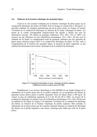 36 Chapitre I : Étude bibliographique
5.4. Influence de la fraction volumique des granulats légers
Uysal et al. ont examiné l’influence de la fraction volumique de pierre ponce sur la
conductivité thermique des bétons [UYS04]. Pour le dosage en ciment fixé à 300 kg/m3
, le
gravillon ordinaire est remplacé partiellement par de la pierre ponce. La Figure I-9 montre
l’évolution de la conductivité thermique en fonction de la masse volumique du béton. Les
points de la courbe correspondent respectivement (de gauche à droite) aux taux de
substitution suivants : 0% (béton de granulats ordinaires), 25%, 50%, 75% et 100%. Les
mesures ont été effectuées sur des échantillons prismatiques 110 x 160 x 40 mm avec la
méthode du fil chaud. Le remplacement total de granulats ordinaires par des granulats de
pierre ponce diminue jusqu’à 46,8 % la conductivité thermique du béton. En fait, suite à
l’augmentation de la fraction des granulats légers, la porosité du béton augmente, ce qui
entraine des diminutions de la masse volumique et de la conductivité thermique.
Figure I-9 : Conductivité thermique et masse volumique du béton ordinaire
à différentes teneurs en pierre ponce [UYS04]
Parallèlement à ces travaux, Demirboga et Gul [DEM03-2] ont étudié l'impact de la
substitution de la pierre ponce par de la perlite expansée sur les propriétés des bétons de
granulats mixtes (pierre ponce et perlite expansée). Pour les bétons dosés à 200 kg/m3
de
ciment, le taux de substitution augmente de 0 à 20, 40, 60, 80 et 100%. La mesure de la
conductivité thermique est réalisée avec des échantillons prismatiques 110 x 160 x 40 mm par
la méthode du fil chaud. La Figure I-10 représente l’évolution de la conductivité thermique
des bétons en fonction de la fraction volumique de perlite expansée. Bien entendu, la
substitution de la pierre ponce par de la perlite expansée diminue la conductivité thermique
des bétons car la perlite expansée a une masse volumique plus faible que celle de la pierre
ponce.
0
0,4
0,8
1,2
1,6
130015001700190021002300
Conductivitéthermique(W/mK)
Masse volumique du béton (kg/m3)
 