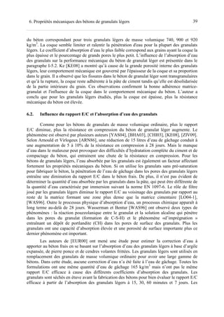 396. Propriétés mécaniques des bétons de granulats légers
du béton correspondant pour trois granulats légers de masse volumique 740, 900 et 920
kg/m3
. La coque semble limiter et ralentir la pénétration d'eau pour la plupart des granulats
légers. Le coefficient d’absorption d’eau le plus faible correspond aux grains ayant la coque la
plus épaisse et le pourcentage de grands pores le plus petit. L’influence de l’absorption d’eau
des granulats sur la performance mécanique du béton de granulat léger est présentée dans le
paragraphe I-5.2. Ke [KE08] a montré qu’à cause de la grande porosité interne des granulats
légers, leur comportement mécanique est gouverné par l'épaisseur de la coque et sa proportion
dans le grain. Il a observé que les fissures dans le béton de granulat léger sont transgranulaires
et qu’à la rupture, la coque reste adhérente à la pâte de ciment tandis qu’elle est désolidarisée
de la partie intérieure du grain. Ces observations confirment la bonne adhérence matrice-
granulat et l'influence de la coque dans le comportement mécanique du béton. L’auteur a
conclu que pour les granulats légers étudiés, plus la coque est épaisse, plus la résistance
mécanique du béton est élevée.
6.2. Influence du rapport E/C et l’absorption d’eau des granulats
Comme pour les bétons de granulats de masse volumique ordinaire, plus le rapport
E/C diminue, plus la résistance en compression du béton de granulat léger augmente. Le
phénomène est observé par plusieurs auteurs [YAS04], [BHA03], [CHI03], [KE08], [ZIV09].
Selon Arnould et Virlogeux [ARN86], une réduction de 15 litres d’eau de gâchage conduit à
une augmentation de 5 à 10% de la résistance en compression à 28 jours. Mais le manque
d’eau dans le malaxeur peut provoquer des difficultés d’hydratation complète du ciment et de
compactage du béton, qui entrainent une chute de la résistance en compression. Pour les
bétons de granulats légers, l’eau absorbée par les granulats est également un facteur affectant
fortement les propriétés mécaniques du béton. Si on utilise les granulats sans pré-saturation
pour fabriquer le béton, la pénétration de l’eau de gâchage dans les pores des granulats légers
entraîne une diminution du rapport E/C dans le béton frais. De plus, il n’est pas évident de
déterminer la quantité d’eau absorbée par les granulats dans la pâte, qui peut être différente de
la quantité d’eau caractérisée par immersion suivant la norme EN 1097-6. Le rôle de filtre
joué par les granulats légers diminue le rapport E/C au voisinage des granulats par rapport au
reste de la matrice formant une zone plus dense que la matrice cimentaire [LO04-1],
[WAS96]. Outre le processus physique d’absorption d’eau, un processus chimique apparaît à
long terme au-delà de 28 jours. Wasserman et Bentur [WAS96] ont observé deux types de
phénomènes : la réaction pouzzolanique entre le granulat et la solution alcaline qui pénètre
dans les pores du granulat (formation de C-S-H) et le phénomène «d’imprégnation »
entraînant un dépôt de portlandite (CH) dans les pores de surface des granulats. Plus les
granulats ont une capacité d’absorption élevée et une porosité de surface importante plus ce
dernier phénomène est important.
Les auteurs de [EUR00] ont mené une étude pour estimer la correction d’eau à
apporter au béton frais en se basant sur l’absorption d’eau des granulats légers à base d’argile
expansée, de pierre ponce et de cendres volantes frittées. Les granulats légers sont utilisés en
remplacement des granulats de masse volumique ordinaire pour avoir une large gamme de
bétons. Dans cette étude, aucune correction d’eau n’a été faite à l’eau de gâchage. Toutes les
formulations ont une même quantité d’eau de gâchage 165 kg/m3
mais n’ont pas le même
rapport E/C efficace à cause des différents coefficients d’absorption des granulats. Les
granulats sont séchés en étuve avant la fabrication des bétons pour bien évaluer le rapport E/C
efficace à partir de l’absorption des granulats légers à 15, 30, 60 minutes et 7 jours. Les
 