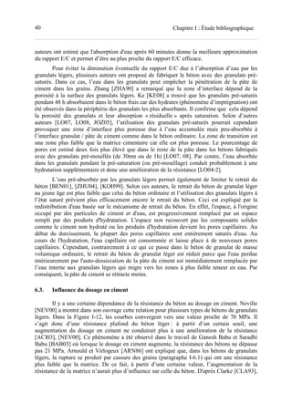 40 Chapitre I : Étude bibliographique
auteurs ont estimé que l'absorption d'eau après 60 minutes donne la meilleure approximation
du rapport E/C et permet d’être au plus proche du rapport E/C efficace.
Pour éviter la diminution éventuelle du rapport E/C due à l’absorption d’eau par les
granulats légers, plusieurs auteurs ont proposé de fabriquer le béton avec des granulats pré-
saturés. Dans ce cas, l’eau dans les granulats peut empêcher la pénétration de la pâte de
ciment dans les grains. Zhang [ZHA90] a remarqué que la zone d’interface dépend de la
porosité à la surface des granulats légers. Ke [KE08] a trouvé que les granulats pré-saturés
pendant 48 h absorbaient dans le béton frais car des hydrates (phénomène d’imprégnation) ont
été observés dans la périphérie des granulats les plus absorbants. Il confirme que cela dépend
la porosité des granulats et leur absorption « résiduelle » après saturation. Selon d’autres
auteurs [LO07, LO08, JOZ05], l’utilisation des granulats pré-saturés pourrait cependant
provoquer une zone d’interface plus poreuse due à l’eau accumulée mais peu-absorbée à
l’interface granulat / pâte de ciment comme dans le béton ordinaire. La zone de transition est
une zone plus faible que la matrice cimentaire car elle est plus poreuse. Le pourcentage de
pores est estimé deux fois plus élevé que dans le reste de la pâte dans les bétons fabriqués
avec des granulats pré-mouillés (de 30mn ou de 1h) [LO07, 08]. Par contre, l’eau absorbée
dans les granulats pendant la pré-saturation (ou pré-mouillage) conduit probablement à une
hydratation supplémentaire et donc une amélioration de la résistance [LO04-2].
L’eau pré-absorbée par les granulats légers permet également de limiter le retrait du
béton [BEN01], [ZHU04], [KOH99]. Selon ces auteurs, le retrait du béton de granulat léger
au jeune âge est plus faible que celui du béton ordinaire et l’utilisation des granulats légers à
l’état saturé prévient plus efficacement encore le retrait du béton. Ceci est expliqué par la
redistribution d'eau basée sur le mécanisme de retrait du béton. En effet, l'espace, à l'origine
occupé par des particules de ciment et d'eau, est progressivement remplacé par un espace
rempli par des produits d'hydratation. L'espace non recouvert par les composants solides
comme le ciment non hydraté ou les produits d'hydratation devient les pores capillaires. Au
début du durcissement, la plupart des pores capillaires sont entièrement saturés d'eau. Au
cours de l'hydratation, l'eau capillaire est consommée et laisse place à de nouveaux pores
capillaires. Cependant, contrairement à ce qui ce passe dans le béton de granulat de masse
volumique ordinaire, le retrait du béton de granulat léger est réduit parce que l'eau perdue
intérieurement par l'auto-dessiccation de la pâte de ciment est immédiatement remplacée par
l’eau interne aux granulats légers qui migre vers les zones à plus faible teneur en eau. Par
conséquent, la pâte de ciment se rétracte moins.
6.3. Influence du dosage en ciment
Il y a une certaine dépendance de la résistance du béton au dosage en ciment. Neville
[NEV00] a montré dans son ouvrage cette relation pour plusieurs types de bétons de granulats
légers. Dans la Figure I-12, les courbes convergent vers une valeur proche de 70 MPa. Il
s’agit donc d’une résistance plafond du béton léger : à partir d’un certain seuil, une
augmentation du dosage en ciment ne conduirait plus à une amélioration de la résistance
[ACI03], [NEV00]. Ce phénomène a été observé dans le travail de Ganesh Babu et Saradhi
Babu [BAB03] où lorsque le dosage en ciment augmente, la résistance des bétons ne dépasse
pas 21 MPa. Arnould et Virlogeux [ARN86] ont expliqué que, dans les bétons de granulats
légers, la rupture se produit par cassure des grains (paragraphe I-6.1) qui ont une résistance
plus faible que la matrice. De ce fait, à partir d’une certaine valeur, l’augmentation de la
résistance de la matrice n’aurait plus d’influence sur celle du béton. D'après Clarke [CLA93],
 