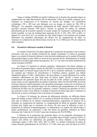 46 Chapitre I : Étude bibliographique
Topçu et Isikdag [TOP08] ont étudié l’influence de la fraction des granulats légers en
remplacement de sable alluvionnaire afin de déterminer l’effet de la perlite expansée sur la
résistance en compression et la résistance en traction par fendage. Les échantillons
cylindriques 150 x 300 mm sont fabriqués avec un dosage en ciment de 300, 350 et
400 kg/m3
. Les granulats contiennent initialement du sable (densité 2600 kg/m3
) et du
gravillon concassé (densité 2700 kg/m3
). Ensuite, le granulat fin (sable) est substitué
partiellement par de la perlite expansée en tenant compte de l’expansion volumétrique de la
perlite mouillée. Le taux de remplacement augmente de 0% à 15%, 30%, 45% et 60%. Le
rapport E/C reste fixé à 0,5. Les résultats de cette étude (Figure I-16) montrent une évidente
diminution des propriétés mécaniques des bétons lors du remplacement du sable. La
résistance en compression des bétons baisse environ de 3 à 3,5 MPa pour 10% du volume de
sable remplacé.
6.6. Paramètres affectant le module d’élasticité
Le module d’élasticité d’un béton dépend de la proportion de granulat et de la matrice
cimentaire ainsi que du module d’élasticité de chaque constituant. Le béton de granulats
légers a un module d’élasticité inférieur à celui du béton traditionnel car le module d’élasticité
des granulats légers est plus faible en raison de leur porosité élevée. Généralement, le module
d’élasticité d’un béton léger atteint la proportion de ½ à ¾ de celui d’un béton traditionnel de
même résistance [ACI03].
La Figure I-17 présente la relation contrainte - déformation d’un béton ordinaire et
d’un béton de granulats légers, extraite de [NEV00]. La courbe de comportement du béton de
granulats légers est linéaire jusqu’à plus de 90 % de la contrainte maximale. Ce phénomène
est expliqué par l’absence de microfissures à l’interface matrice - granulat aux faibles
chargements grâce à l’effet « interlocking » des deux phases. La partie décharge de la courbe
contrainte - déformation est plus raide pour les bétons légers. Neville a ajouté que le
remplacement des granulats légers fins par du sable de rivière conduit à un adoucissement
moins raide et à une augmentation du module d’élasticité. Selon Neville [NEV00], du fait de
la bonne cohérence matrice/granulat et des propriétés mécaniques voisines de ces derniers, les
propriétés élastiques des granulats légers ont une influence plus prépondérante sur le module
d’élasticité du béton que les granulats ordinaires. Comme l’élasticité des granulats est liée à
leur porosité et donc à leur densité, le module d’élasticité du béton léger peut s’exprimer en
fonction de sa masse volumique et de sa résistance en compression.
La Figure I-18 présente les mesures de déformation réalisées sur différents bétons
légers par Zhang et Gjorv [ZHA91-2]. Le module d’élasticité des bétons de granulats légers,
ainsi que la linéarité de la relation contrainte/déformation, augmentent en fonction de la
résistance en compression du matériau. Le comportement du béton de granulats légers est
d’autant plus fragile que sa résistance est élevée. On note aussi la réduction et puis la
disparition du domaine d’endommagement. La déformation à la rupture des bétons légers à
hautes performances est supérieure à celle des bétons de granulats ordinaires de même
résistance (de l’ordre de 0,33 à 0,46 % pour des résistances de 50 à 90 MPa).
L’influence de la proportion des granulats légers sur les propriétés mécaniques du
béton est également étudiée dans [EUR00]. Les granulats légers d’argile expansée (LECA et
Liapor) sont utilisés en substitution des granulats de masse ordinaire à des fractions
volumiques égales à 20%, 40%, 60%, 80% et 100%. Le module d’élasticité du béton de
Liapor diminue graduellement de 22,4 GPa à 17,3 GPa, alors que celui du béton de LECA
 