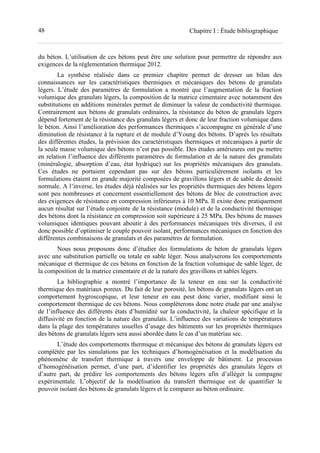 48 Chapitre I : Étude bibliographique
du béton. L’utilisation de ces bétons peut être une solution pour permettre de répondre aux
exigences de la réglementation thermique 2012.
La synthèse réalisée dans ce premier chapitre permet de dresser un bilan des
connaissances sur les caractéristiques thermiques et mécaniques des bétons de granulats
légers. L’étude des paramètres de formulation a montré que l’augmentation de la fraction
volumique des granulats légers, la composition de la matrice cimentaire avec notamment des
substitutions en additions minérales permet de diminuer la valeur de conductivité thermique.
Contrairement aux bétons de granulats ordinaires, la résistance du béton de granulats légers
dépend fortement de la résistance des granulats légers et donc de leur fraction volumique dans
le béton. Ainsi l’amélioration des performances thermiques s’accompagne en générale d’une
diminution de résistance à la rupture et de module d’Young des bétons. D’après les résultats
des différentes études, la prévision des caractéristiques thermiques et mécaniques à partir de
la seule masse volumique des bétons n’est pas possible. Des études antérieures ont pu mettre
en relation l’influence des différents paramètres de formulation et de la nature des granulats
(minéralogie, absorption d’eau, état hydrique) sur les propriétés mécaniques des granulats.
Ces études ne portaient cependant pas sur des bétons particulièrement isolants et les
formulations étaient en grande majorité composées de gravillons légers et de sable de densité
normale. A l’inverse, les études déjà réalisées sur les propriétés thermiques des bétons légers
sont peu nombreuses et concernent essentiellement des bétons de bloc de construction avec
des exigences de résistance en compression inférieures à 10 MPa. Il existe donc pratiquement
aucun résultat sur l’étude conjointe de la résistance (module) et de la conductivité thermique
des bétons dont la résistance en compression soit supérieure à 25 MPa. Des bétons de masses
volumiques identiques pouvant aboutir à des performances mécaniques très diverses, il est
donc possible d’optimiser le couple pouvoir isolant, performances mécaniques en fonction des
différentes combinaisons de granulats et des paramètres de formulation.
Nous nous proposons donc d’étudier des formulations de béton de granulats légers
avec une substitution partielle ou totale en sable léger. Nous analyserons les comportements
mécanique et thermique de ces bétons en fonction de la fraction volumique de sable léger, de
la composition de la matrice cimentaire et de la nature des gravillons et sables légers.
La bibliographie a montré l’importance de la teneur en eau sur la conductivité
thermique des matériaux poreux. Du fait de leur porosité, les bétons de granulats légers ont un
comportement hygroscopique, et leur teneur en eau peut donc varier, modifiant ainsi le
comportement thermique de ces bétons. Nous complèterons donc notre étude par une analyse
de l’influence des différents états d’humidité sur la conductivité, la chaleur spécifique et la
diffusivité en fonction de la nature des granulats. L’influence des variations de températures
dans la plage des températures usuelles d’usage des bâtiments sur les propriétés thermiques
des bétons de granulats légers sera aussi abordée dans le cas d’un matériau sec.
L’étude des comportements thermique et mécanique des bétons de granulats légers est
complétée par les simulations par les techniques d’homogénéisation et la modélisation du
phénomène de transfert thermique à travers une enveloppe de bâtiment. Le processus
d’homogénéisation permet, d’une part, d’identifier les propriétés des granulats légers et
d’autre part, de prédire les comportements des bétons légers afin d’alléger la compagne
expérimentale. L’objectif de la modélisation du transfert thermique est de quantifier le
pouvoir isolant des bétons de granulats légers et le comparer au béton ordinaire.
 