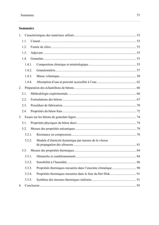 51Sommaire
Sommaire
1. Caractéristiques des matériaux utilisés ............................................................................. 53
1.1. Ciment ....................................................................................................................... 53
1.2. Fumée de silice .......................................................................................................... 53
1.3. Adjuvant .................................................................................................................... 53
1.4. Granulats.................................................................................................................... 53
1.4.1. Composition chimique et minéralogique ........................................................... 55
1.4.2. Granulométrie..................................................................................................... 57
1.4.3. Masse volumique................................................................................................ 58
1.4.4. Absorption d’eau et porosité accessible à l’eau ................................................. 62
2. Préparation des échantillons de bétons ............................................................................. 66
2.1. Méthodologie expérimentale ..................................................................................... 66
2.2. Formulations des bétons ............................................................................................ 67
2.3. Procédure de fabrication............................................................................................ 70
2.4. Propriétés du béton frais............................................................................................ 72
3. Essais sur les bétons de granulats légers........................................................................... 74
3.1. Propriétés physiques du béton durci.......................................................................... 74
3.2. Mesure des propriétés mécaniques............................................................................ 78
3.2.1. Résistance en compression................................................................................. 78
3.2.2. Module d’élasticité dynamique par mesure de la vitesse
de propagation des ultrasons .............................................................................. 81
3.3. Mesure des propriétés thermiques ............................................................................. 84
3.3.1. Démarche et conditionnement............................................................................ 84
3.3.2. Sensibilité à l’humidité....................................................................................... 86
3.3.3. Propriétés thermiques mesurées dans l’enceinte climatique.............................. 90
3.3.4. Propriétés thermiques mesurées dans le four du Hot Disk................................. 91
3.3.5. Synthèse des mesures thermiques réalisées........................................................ 91
4. Conclusion ........................................................................................................................ 95
 