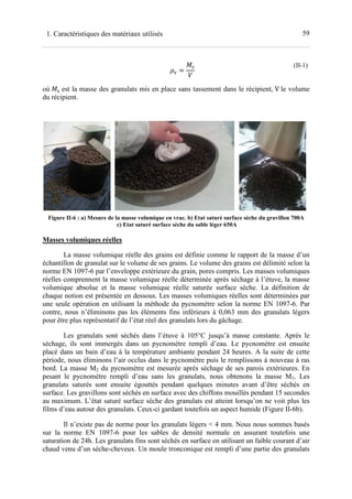 591. Caractéristiques des matériaux utilisés
=
(II-1)
où est la masse des granulats mis en place sans tassement dans le récipient, V le volume
du récipient.
Figure II-6 : a) Mesure de la masse volumique en vrac. b) Etat saturé surface sèche du gravillon 700A
c) Etat saturé surface sèche du sable léger 650A
Masses volumiques réelles
La masse volumique réelle des grains est définie comme le rapport de la masse d’un
échantillon de granulat sur le volume de ses grains. Le volume des grains est délimité selon la
norme EN 1097-6 par l’enveloppe extérieure du grain, pores compris. Les masses volumiques
réelles comprennent la masse volumique réelle déterminée après séchage à l’étuve, la masse
volumique absolue et la masse volumique réelle saturée surface sèche. La définition de
chaque notion est présentée en dessous. Les masses volumiques réelles sont déterminées par
une seule opération en utilisant la méthode du pycnomètre selon la norme EN 1097-6. Par
contre, nous n’éliminons pas les éléments fins inférieurs à 0,063 mm des granulats légers
pour être plus représentatif de l’état réel des granulats lors du gâchage.
Les granulats sont séchés dans l’étuve à 105°C jusqu’à masse constante. Après le
séchage, ils sont immergés dans un pycnomètre rempli d’eau. Le pycnomètre est ensuite
placé dans un bain d’eau à la température ambiante pendant 24 heures. A la suite de cette
période, nous éliminons l’air occlus dans le pycnomètre puis le remplissons à nouveau à ras
bord. La masse M2 du pycnomètre est mesurée après séchage de ses parois extérieures. En
pesant le pycnomètre rempli d’eau sans les granulats, nous obtenons la masse M3. Les
granulats saturés sont ensuite égouttés pendant quelques minutes avant d’être séchés en
surface. Les gravillons sont séchés en surface avec des chiffons mouillés pendant 15 secondes
au maximum. L’état saturé surface sèche des granulats est atteint lorsqu’on ne voit plus les
films d’eau autour des granulats. Ceux-ci gardant toutefois un aspect humide (Figure II-6b).
Il n’existe pas de norme pour les granulats légers < 4 mm. Nous nous sommes basés
sur la norme EN 1097-6 pour les sables de densité normale en assurant toutefois une
saturation de 24h. Les granulats fins sont séchés en surface en utilisant un faible courant d’air
chaud venu d’un sèche-cheveux. Un moule tronconique est rempli d’une partie des granulats
 
