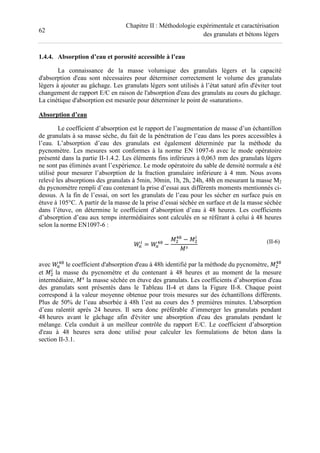 62
Chapitre II : Méthodologie expérimentale et caractérisation
des granulats et bétons légers
1.4.4. Absorption d’eau et porosité accessible à l’eau
La connaissance de la masse volumique des granulats légers et la capacité
d'absorption d'eau sont nécessaires pour déterminer correctement le volume des granulats
légers à ajouter au gâchage. Les granulats légers sont utilisés à l’état saturé afin d'éviter tout
changement de rapport E/C en raison de l'absorption d'eau des granulats au cours du gâchage.
La cinétique d'absorption est mesurée pour déterminer le point de «saturation».
Absorption d’eau
Le coefficient d’absorption est le rapport de l’augmentation de masse d’un échantillon
de granulats à sa masse sèche, du fait de la pénétration de l’eau dans les pores accessibles à
l’eau. L’absorption d’eau des granulats est également déterminée par la méthode du
pycnomètre. Les mesures sont conformes à la norme EN 1097-6 avec le mode opératoire
présenté dans la partie II-1.4.2. Les éléments fins inférieurs à 0,063 mm des granulats légers
ne sont pas éliminés avant l’expérience. Le mode opératoire du sable de densité normale a été
utilisé pour mesurer l’absorption de la fraction granulaire inférieure à 4 mm. Nous avons
relevé les absorptions des granulats à 5min, 30min, 1h, 2h, 24h, 48h en mesurant la masse M2
du pycnomètre rempli d’eau contenant la prise d’essai aux différents moments mentionnés ci-
dessus. A la fin de l’essai, on sort les granulats de l’eau pour les sécher en surface puis en
étuve à 105°C. A partir de la masse de la prise d’essai séchée en surface et de la masse séchée
dans l’étuve, on détermine le coefficient d’absorption d’eau à 48 heures. Les coefficients
d’absorption d’eau aux temps intermédiaires sont calculés en se référant à celui à 48 heures
selon la norme EN1097-6 :
= −
− (II-6)
avec le coefficient d'absorption d'eau à 48h identifié par la méthode du pycnomètre,
et la masse du pycnomètre et du contenant à 48 heures et au moment de la mesure
intermédiaire, la masse séchée en étuve des granulats. Les coefficients d’absorption d'eau
des granulats sont présentés dans le Tableau II-4 et dans la Figure II-8. Chaque point
correspond à la valeur moyenne obtenue pour trois mesures sur des échantillons différents.
Plus de 50% de l’eau absorbée à 48h l’est au cours des 5 premières minutes. L'absorption
d’eau ralentit après 24 heures. Il sera donc préférable d’immerger les granulats pendant
48 heures avant le gâchage afin d'éviter une absorption d'eau des granulats pendant le
mélange. Cela conduit à un meilleur contrôle du rapport E/C. Le coefficient d’absorption
d'eau à 48 heures sera donc utilisé pour calculer les formulations de béton dans la
section II-3.1.
 