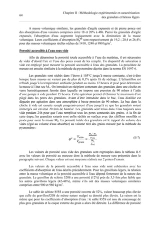 64
Chapitre II : Méthodologie expérimentale et caractérisation
des granulats et bétons légers
A masse volumique similaire, les granulats d'argile expansée et de pierre ponce ont
des absorptions d'eau voisines comprises entre 18 et 20% à 48h. Parmi les granulats d'argile
expansée, l'absorption d'eau augmente logiquement avec la diminution de la masse
volumique. Leurs coefficients d’absorption sont respectivement de 19,2 ; 20,4 et 26,4%
pour des masses volumiques réelles sèches de 1410, 1240 et 980 kg/m3
.
Porosité accessible à l’eau sous vide
Afin de déterminer la porosité totale accessible à l’eau du matériau, il est nécessaire
de vider d’abord l’air et l’eau des pores avant de les remplir. Un dispositif de saturation à
vide est employé pour mesurer la porosité accessible à l'eau des granulats. La procédure de
mesure est ensuite similaire à la méthode du pycnomètre décrite dans la norme EN 1097-6.
Les granulats sont séchés dans l’étuve à 105°C jusqu’à masse constante, c'est-à-dire
lorsque leurs masses ne varient pas de plus de 0,1% après 1h de séchage. L’échantillon est
refroidi jusqu’à la température ambiante pendant au moins 12 heures et pesé pour déterminer
la masse à l’état sec M1. On introduit un récipient contenant des granulats dans une cloche en
verre hermétiquement fermée dans laquelle on impose une pression de 90 mbars à l’aide
d’une pompe à vide pendant 15 heures. Cette opération permet d’éliminer le maximum d’air
piégé dans les pores des granulats. Avant d’être introduite dans le bac, l’eau distillée est
dégazée par agitation dans une atmosphère à basse pression de 90 mbars. Le bac dans la
cloche à vide est ensuite rempli progressivement d’eau jusqu’à ce que les granulats soient
immergés sur environ 20 mm de hauteur. Les granulats sont tenus dans l’eau toujours sous
vide pendant 24h pour que l’eau remplisse tous les pores connectés des grains. A la fin de
cette étape, les granulats saturés sont enfin séchés en surface avec des chiffons mouillés et
pesés pour avoir la masse M2. La porosité totale des granulats est le rapport du volume des
vides (égal au volume d'eau absorbée) au volume réel des grains mesuré par la méthode du
pycnomètre :
=
!
"
=
#$%#&
'()*
#&
'+,
(II-7)
Les valeurs de porosité sous vide des granulats sont regroupées dans le tableau II-5
avec les valeurs de porosité au mercure dont la méthode de mesure sera présentée dans le
paragraphe suivant. Chaque valeur est une moyenne réalisée sur 2 prises d’essais.
Les valeurs de la porosité accessible à l'eau sous vide sont cohérentes avec les
coefficients d'absorption de l'eau décrits précédemment. Pour les gravillons légers, la relation
entre la masse volumique et la porosité accessible à l'eau dépend fortement de la nature des
granulats. Le gravillon de schiste 520S a une porosité (12%) près de 3,5 fois plus faible que
les autres gravillons légers (42-46%), même s’ils ont des masses volumiques similaires
comprises entre 900 et 980 kg/m3
.
Le sable de schiste 855S a une porosité ouverte de 52%, valeur beaucoup plus élevée
que celle du gravillon520S de même nature malgré sa densité plus élevée. La raison est la
même que pour les coefficients d’absorption d’eau : le sable 855S est issu du concassage de
plus gros granulats et la coque externe du grain a alors été détruite. La différence de porosité
 