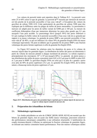 66
Chapitre II : Méthodologie expérimentale et caractérisation
des granulats et bétons légers
Les valeurs de porosité totale sont reportées dans le Tableau II-5. La porosité varie
entre 25 et 60% selon le type de granulat. La porosité -.
mesurée par intrusion de mercure
est très proche de la porosité accessible à l’eau sous vide , à l'exception des valeurs du
gravillon de schiste 520S 4/10. Cette particularité du gravillon de schiste 520S peut être
expliquée par la différence entre les plages de tailles de pores mesurables. Le porosimètre à
mercure est adapté pour les pores de tailles variant de 0,006 µm à 160 µm. La mesure du
coefficient d'absorption d'eau par immersion détermine les pores plus grands que 0,1 µm
auxquels l’eau peut accéder. Le pourcentage élevé (jusqu'à 50%) des pores inférieurs à
0,1 µm explique la faible valeur de la porosité accessible à l'eau sous vide de ce granulat par
rapport à sa masse volumique. Le granulat de ponce 800P a une porosité accessible à l’eau
sous vide de 40%, ce qui est inférieur à la valeur 50% du granulat d'argile 650A de masse
volumique équivalente. On peut en déduire que le granulat fin de ponce 800P a une fraction
volumique des pores fermée supérieure à celle du granulat fin d'argile 650A.
La Figure II-9 montre les relations entre les diamètres de pores et le volume de
mercure injecté dans les granulats légers. La distribution de tailles des pores est déterminée à
partir du volume de mercure pénétré à chaque incrément de pression. Le schiste expansé a
principalement des micropores 10-2
à 10-1
µm (jusqu'à 60%). Le granulat de pierre ponce a
une distribution des tailles de pores concentrée entre 0,01 et 0,5 µm pour le 680P et entre 0,01
et 2 µm pour le 800P. Le gravillon d'argile 550A est celui qui a le plus de « grands » pores
avec plus de 80% de pores supérieurs à 0,1 µm. Le granulat fin d’argile 650A, de la même
nature, a beaucoup moins de pores supérieurs à 5 µm.
Figure II-9 : Distribution des pores des granulats légers exprimés par le volume injecté de mercure (a)
et par le volume injecté cumulé de mercure (b)
2. Préparation des échantillons de bétons
2.1. Méthodologie expérimentale
Les études précédentes au sein du L2MGC [KE08, KE09, KE10] ont montré que des
bétons de granulats légers, tout en ayant une faible masse volumique, pouvaient conserver
des performances mécaniques compatibles à une utilisation structurelle. L’amélioration du
couple résistance/densité s’effectue en optimisant la fraction volumique de granulats légers,
en utilisant une matrice cimentaire hautes performances. Pour des masses volumiques sèches
 