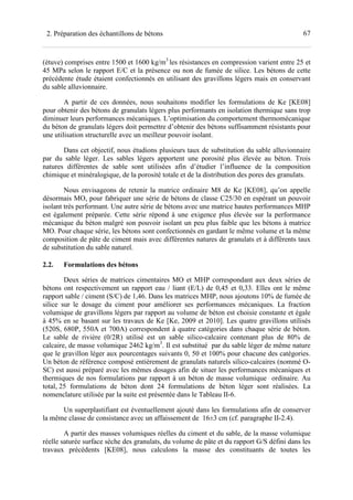 672. Préparation des échantillons de bétons
(étuve) comprises entre 1500 et 1600 kg/m3
les résistances en compression varient entre 25 et
45 MPa selon le rapport E/C et la présence ou non de fumée de silice. Les bétons de cette
précédente étude étaient confectionnés en utilisant des gravillons légers mais en conservant
du sable alluvionnaire.
A partir de ces données, nous souhaitons modifier les formulations de Ke [KE08]
pour obtenir des bétons de granulats légers plus performants en isolation thermique sans trop
diminuer leurs performances mécaniques. L’optimisation du comportement thermomécanique
du béton de granulats légers doit permettre d’obtenir des bétons suffisamment résistants pour
une utilisation structurelle avec un meilleur pouvoir isolant.
Dans cet objectif, nous étudions plusieurs taux de substitution du sable alluvionnaire
par du sable léger. Les sables légers apportent une porosité plus élevée au béton. Trois
natures différentes de sable sont utilisées afin d’étudier l’influence de la composition
chimique et minéralogique, de la porosité totale et de la distribution des pores des granulats.
Nous envisageons de retenir la matrice ordinaire M8 de Ke [KE08], qu’on appelle
désormais MO, pour fabriquer une série de bétons de classe C25/30 en espérant un pouvoir
isolant très performant. Une autre série de bétons avec une matrice hautes performances MHP
est également préparée. Cette série répond à une exigence plus élevée sur la performance
mécanique du béton malgré son pouvoir isolant un peu plus faible que les bétons à matrice
MO. Pour chaque série, les bétons sont confectionnés en gardant le même volume et la même
composition de pâte de ciment mais avec différentes natures de granulats et à différents taux
de substitution du sable naturel.
2.2. Formulations des bétons
Deux séries de matrices cimentaires MO et MHP correspondant aux deux séries de
bétons ont respectivement un rapport eau / liant (E/L) de 0,45 et 0,33. Elles ont le même
rapport sable / ciment (S/C) de 1,46. Dans les matrices MHP, nous ajoutons 10% de fumée de
silice sur le dosage du ciment pour améliorer ses performances mécaniques. La fraction
volumique de gravillons légers par rapport au volume de béton est choisie constante et égale
à 45% en se basant sur les travaux de Ke [Ke, 2009 et 2010]. Les quatre gravillons utilisés
(520S, 680P, 550A et 700A) correspondent à quatre catégories dans chaque série de béton.
Le sable de rivière (0/2R) utilisé est un sable silico-calcaire contenant plus de 80% de
calcaire, de masse volumique 2462 kg/m3
. Il est substitué par du sable léger de même nature
que le gravillon léger aux pourcentages suivants 0, 50 et 100% pour chacune des catégories.
Un béton de référence composé entièrement de granulats naturels silico-calcaires (nommé O-
SC) est aussi préparé avec les mêmes dosages afin de situer les performances mécaniques et
thermiques de nos formulations par rapport à un béton de masse volumique ordinaire. Au
total, 25 formulations de béton dont 24 formulations de béton léger sont réalisées. La
nomenclature utilisée par la suite est présentée dans le Tableau II-6.
Un superplastifiant est éventuellement ajouté dans les formulations afin de conserver
la même classe de consistance avec un affaissement de 16±3 cm (cf. paragraphe II-2.4).
A partir des masses volumiques réelles du ciment et du sable, de la masse volumique
réelle saturée surface sèche des granulats, du volume de pâte et du rapport G/S défini dans les
travaux précédents [KE08], nous calculons la masse des constituants de toutes les
 