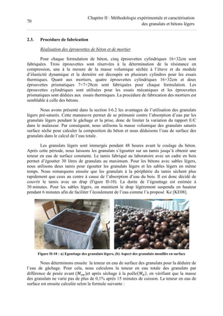 70
Chapitre II : Méthodologie expérimentale et caractérisation
des granulats et bétons légers
2.3. Procédure de fabrication
Réalisation des éprouvettes de béton et de mortier
Pour chaque formulation de béton, cinq éprouvettes cylindriques 16×32cm sont
fabriquées. Trois éprouvettes sont réservées à la détermination de la résistance en
compression, une à la mesure de la masse volumique séchée à l’étuve et du module
d’élasticité dynamique et la dernière est découpée en plusieurs cylindres pour les essais
thermiques. Quant aux mortiers, quatre éprouvettes cylindriques 16×32cm et deux
éprouvettes prismatiques 7×7×28cm sont fabriquées pour chaque formulation. Les
éprouvettes cylindriques sont utilisées pour les essais mécaniques et les éprouvettes
prismatiques sont dédiées aux essais thermiques. La procédure de fabrication des mortiers est
semblable à celle des bétons.
Nous avons présenté dans la section I-6.2 les avantages de l’utilisation des granulats
légers pré-saturés. Cette manœuvre permet de se prémunir contre l’absorption d’eau par les
granulats légers pendant le gâchage et la prise, donc de limiter la variation du rapport E/C
dans le malaxeur. Par conséquent, nous utilisons la masse volumique des granulats saturés
surface sèche pour calculer la composition du béton et nous déduisons l’eau de surface des
granulats dans le calcul de l’eau totale.
Les granulats légers sont immergés pendant 48 heures avant le coulage du béton.
Après cette période, nous laissons les granulats s’égoutter sur un tamis jusqu’à obtenir une
teneur en eau de surface constante. Le tamis fabriqué au laboratoire avec un cadre en bois
permet d’égoutter 30 litres de granulats au maximum. Pour les bétons avec sables légers,
nous utilisons deux tamis pour égoutter les granulats légers et les sables légers en même
temps. Nous remarquons ensuite que les granulats à la périphérie du tamis sèchent plus
rapidement que ceux au centre à cause de l’absorption d’eau du bois. Il est donc décidé de
couvrir le tamis avec un drap (Figure II-10). La durée de l’égouttage est estimée à
30 minutes. Pour les sables légers, on maintient le drap légèrement suspendu en hauteur
pendant 6 minutes afin de faciliter l’écoulement de l’eau comme l’a proposé Ke [KE08].
Figure II-10 : a) Egouttage des granulats légers, (b) Aspect des granulats mouillés en surface
Nous déterminons ensuite la teneur en eau de surface des granulats pour la déduire de
l’eau de gâchage. Pour cela, nous calculons la teneur en eau totale des granulats par
différence de pesée avant / et après séchage à la poêle 0 , en vérifiant que la masse
des granulats ne varie pas de plus de 0,1% après 15 minutes de cuisson. La teneur en eau de
surface est ensuite calculée selon la formule suivante :
 