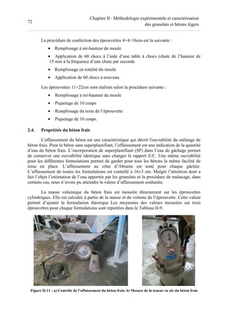 72
Chapitre II : Méthodologie expérimentale et caractérisation
des granulats et bétons légers
La procédure de confection des éprouvettes 4×4×16cm est la suivante :
• Remplissage à mi-hauteur du moule
• Application de 60 chocs à l’aide d’une table à chocs (chute de l’hauteur de
15 mm à la fréquence d’une chute par seconde
• Remplissage en totalité du moule
• Application de 60 chocs à nouveau.
Les éprouvettes 11×22cm sont réalisés selon la procédure suivante :
• Remplissage à mi-hauteur du moule
• Piquetage de 10 coups
• Remplissage du reste de l’éprouvette
• Piquetage de 10 coups.
2.4. Propriétés du béton frais
L'affaissement du béton est une caractéristique qui décrit l'ouvrabilité du mélange de
béton frais. Pour le béton sans superplastifiant, l’affaissement est une indication de la quantité
d’eau du béton frais. L’incorporation de superplastifiant (SP) dans l’eau de gâchage permet
de conserver une ouvrabilité identique sans changer le rapport E/C. Une même ouvrabilité
pour les différentes formulations permet de garder pour tous les bétons la même facilité de
mise en place. L’affaissement au cône d’Abrams est testé pour chaque gâchée.
L’affaissement de toutes les formulations est contrôlé à 16±3 cm. Malgré l’attention dont a
fait l’objet l’estimation de l’eau apportée par les granulats et la procédure de malaxage, dans
certains cas, nous n’avons pu atteindre la valeur d’affaissement souhaitée.
La masse volumique du béton frais est mesurée directement sur les éprouvettes
cylindriques. Elle est calculée à partie de la masse et du volume de l’éprouvette. Cette valeur
permet d’ajuster la formulation théorique Les moyennes des valeurs mesurées sur trois
éprouvettes pour chaque formulations sont reportées dans le Tableau II-9.
Figure II-11 : a) Contrôle de l’affaissement du béton frais. b) Mesure de la teneur en air du béton frais
 