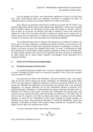 74
Chapitre II : Méthodologie expérimentale et caractérisation
des granulats et bétons légers
Lors du gâchage des bétons, nous déterminons également la teneur en air du béton
frais. Cette caractéristique donne une indication concernant la compacité du béton. La
méthode de mesure est basée sur la compressibilité de l’air dans le béton frais.
Nous utilisons un aéromètre manuel de 8L conforme à la norme NF EN 12350-7. Les
granulats légers étant utilisés saturés, cette méthode reste applicable. Le béton frais est rempli
dans la chambre étanche de l’aéromètre en deux temps sans oublier la vibration. Après la
mise en place du couvercle, on introduit l’eau dans la chambre à travers une vanne pour
expulser les vides d’air à la surface du béton. Le béton est ensuite mis en contact avec un
volume connu d’air en surpression. La valeur de la pression résultante permet de déterminer
la teneur en air du béton qui est lue directement sur le manomètre étalonné.
Les résultats présentés dans le Tableau II-9 montrent que les bétons de schiste et de
ponce, grâce à la forme anguleuse et irrégulière des grains de schiste, ont une teneur en air
plus faible que les bétons d’argile dont la géométrie des grains est sphérique. Les bétons de
schiste et de ponce ont donc une compacité plus élevée. En outre, la substitution du sable
alluvionnaire par les sables légers d’argile expansée augmente la teneur en air du béton frais.
Le sable d’argile expansée est le seul à être un granulat rond (non concassé), la substitution
du sable normal par ce sable d’argile expansée s’accompagne d’une diminution de la
compacité du béton.
3. Essais sur les bétons de granulats légers
3.1. Propriétés physiques du béton durci
Les propriétés physiques étudiées sont : la masse volumique du béton séché à l’étuve,
la masse volumique du béton saturé et la porosité accessible à l’eau. Elles sont mesurées
selon la norme EN 12390-7.
Les éprouvettes de béton sont démoulées à 24h puis conservées dans l’eau jusqu’à
l’âge de 28 jours. Pour la mesure des masses volumiques, les échantillons de petites tailles
(5x5x3 cm) sont prélevés à différentes hauteurs le long d’une éprouvette Ø16x32 cm. Cela
permet de s’affranchir des différences de concentration des granulats liées à une éventuelle
ségrégation. Les mesures effectuées sur les trois échantillons donnent la moyenne de la
propriété physique à déterminer. La détermination des masses volumiques du béton durci est
effectuée sur le béton à l’état saturé, c'est-à-dire que l’échantillon est immergé dans l’eau
jusqu’à ce que la variation de masse entre deux pesées soit inférieure à 0,2% après 24h. On
note la masse M1 mesurée à l’air libre du béton saturé séché en surface avec des chiffons
mouillés. La masse M2 de l’échantillon de béton saturé immergé est ensuite mesurée. La
différence de ces deux valeurs permet de déterminer le volume de l’échantillon. Après cette
opération, l’échantillon est séché à 105°C jusqu’à masse constante M3. En général, le béton
atteint l’état sec après trois semaines dans l’étuve.
La masse volumique du béton durci séché est calculé par :
1 =
− 2
(II-9)
où 2 est la masse volumique de l’eau.
 