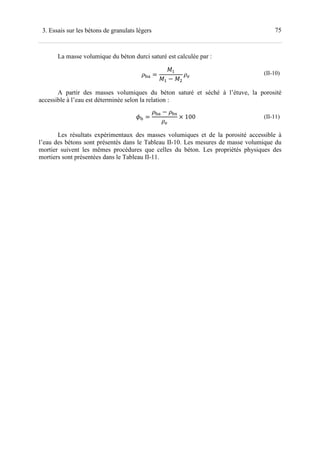 753. Essais sur les bétons de granulats légers
La masse volumique du béton durci saturé est calculée par :
1 =
− 2
(II-10)
A partir des masses volumiques du béton saturé et séché à l’étuve, la porosité
accessible à l’eau est déterminée selon la relation :
1 =
1 − 1
2
× 100 (II-11)
Les résultats expérimentaux des masses volumiques et de la porosité accessible à
l’eau des bétons sont présentés dans le Tableau II-10. Les mesures de masse volumique du
mortier suivent les mêmes procédures que celles du béton. Les propriétés physiques des
mortiers sont présentées dans le Tableau II-11.
 