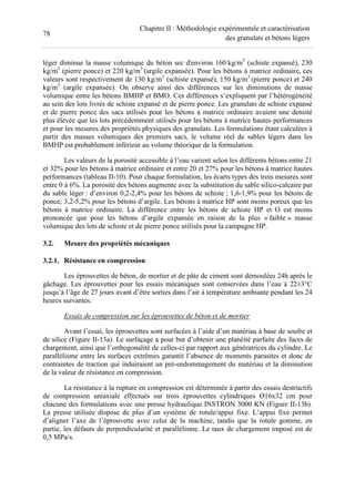 78
Chapitre II : Méthodologie expérimentale et caractérisation
des granulats et bétons légers
léger diminue la masse volumique du béton sec d'environ 160 kg/m3
(schiste expansé), 230
kg/m3
(pierre ponce) et 220 kg/m3
(argile expansée). Pour les bétons à matrice ordinaire, ces
valeurs sont respectivement de 130 kg/m3
(schiste expansé), 150 kg/m3
(pierre ponce) et 240
kg/m3
(argile expansée). On observe ainsi des différences sur les diminutions de masse
volumique entre les bétons BMHP et BMO. Ces différences s’expliquent par l’hétérogénéité
au sein des lots livrés de schiste expansé et de pierre ponce. Les granulats de schiste expansé
et de pierre ponce des sacs utilisés pour les bétons à matrice ordinaire avaient une densité
plus élevée que les lots précédemment utilisés pour les bétons à matrice hautes performances
et pour les mesures des propriétés physiques des granulats. Les formulations étant calculées à
partir des masses volumiques des premiers sacs, le volume réel de sables légers dans les
BMHP est probablement inférieur au volume théorique de la formulation.
Les valeurs de la porosité accessible à l’eau varient selon les différents bétons entre 21
et 32% pour les bétons à matrice ordinaire et entre 20 et 27% pour les bétons à matrice hautes
performances (tableau II-10). Pour chaque formulation, les écarts types des trois mesures sont
entre 0 à 6%. La porosité des bétons augmente avec la substitution du sable silico-calcaire par
du sable léger : d’environ 0,2-2,4% pour les bétons de schiste ; 1,6-1,9% pour les bétons de
ponce; 3,2-5,2% pour les bétons d’argile. Les bétons à matrice HP sont moins poreux que les
bétons à matrice ordinaire. La différence entre les bétons de schiste HP et O est moins
prononcée que pour les bétons d’argile expansée en raison de la plus « faible » masse
volumique des lots de schiste et de pierre ponce utilisés pour la campagne HP.
3.2. Mesure des propriétés mécaniques
3.2.1. Résistance en compression
Les éprouvettes de béton, de mortier et de pâte de ciment sont démoulées 24h après le
gâchage. Les éprouvettes pour les essais mécaniques sont conservées dans l’eau à 22±3°C
jusqu’à l’âge de 27 jours avant d’être sorties dans l’air à température ambiante pendant les 24
heures suivantes.
Essais de compression sur les éprouvettes de béton et de mortier
Avant l’essai, les éprouvettes sont surfacées à l’aide d’un matériau à base de soufre et
de silice (Figure II-13a). Le surfaçage a pour but d’obtenir une planéité parfaite des faces de
chargement, ainsi que l’orthogonalité de celles-ci par rapport aux génératrices du cylindre. Le
parallélisme entre les surfaces extrêmes garantit l’absence de moments parasites et donc de
contraintes de traction qui induiraient un pré-endommagement du matériau et la diminution
de la valeur de résistance en compression.
La résistance à la rupture en compression est déterminée à partir des essais destructifs
de compression uniaxiale effectués sur trois éprouvettes cylindriques Ø16x32 cm pour
chacune des formulations avec une presse hydraulique INSTRON 3000 KN (Figure II-13b).
La presse utilisée dispose de plus d’un système de rotule/appui fixe. L’appui fixe permet
d’aligner l’axe de l’éprouvette avec celui de la machine, tandis que la rotule gomme, en
partie, les défauts de perpendicularité et parallélisme. Le taux de chargement imposé est de
0,5 MPa/s.
 