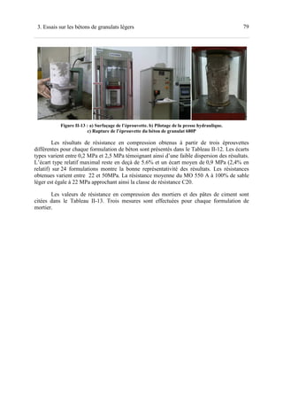 793. Essais sur les bétons de granulats légers
Figure II-13 : a) Surfaçage de l’éprouvette. b) Pilotage de la presse hydraulique.
c) Rupture de l’éprouvette du béton de granulat 680P
Les résultats de résistance en compression obtenus à partir de trois éprouvettes
différentes pour chaque formulation de béton sont présentés dans le Tableau II-12. Les écarts
types varient entre 0,2 MPa et 2,5 MPa témoignant ainsi d’une faible dispersion des résultats.
L’écart type relatif maximal reste en deçà de 5.6% et un écart moyen de 0,9 MPa (2,4% en
relatif) sur 24 formulations montre la bonne représentativité des résultats. Les résistances
obtenues varient entre 22 et 50MPa. La résistance moyenne du MO 550 A à 100% de sable
léger est égale à 22 MPa approchant ainsi la classe de résistance C20.
Les valeurs de résistance en compression des mortiers et des pâtes de ciment sont
citées dans le Tableau II-13. Trois mesures sont effectuées pour chaque formulation de
mortier.
 