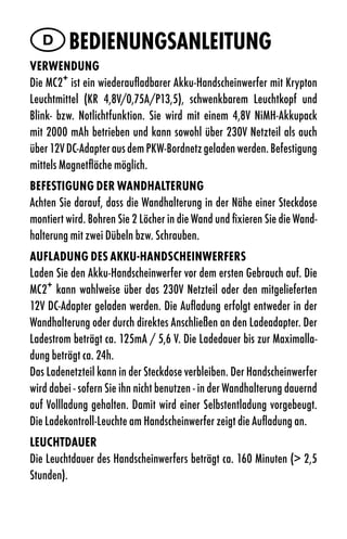 D Bedienungsanleitung
VerWendung
Die MC2+ ist ein wiederaufladbarer Akku-Handscheinwerfer mit Krypton
Leuchtmittel (KR 4,8V/0,75A/P13,5), schwenkbarem Leuchtkopf und
Blink- bzw. Notlichtfunktion. Sie wird mit einem 4,8V NiMH-Akkupack
mit 2000 mAh betrieben und kann sowohl über 230V Netzteil als auch
über 12V DC-Adapter aus dem PKW-Bordnetz geladen werden. Befestigung
mittels Magnetfläche möglich.
BeFestigung der WandHalterung
Achten Sie darauf, dass die Wandhalterung in der Nähe einer Steckdose
montiert wird. Bohren Sie 2 Löcher in die Wand und fixieren Sie die Wand-
halterung mit zwei Dübeln bzw. Schrauben.
auFladung des aKKu-HandsCHeinWerFers
Laden Sie den Akku-Handscheinwerfer vor dem ersten Gebrauch auf. Die
MC2+ kann wahlweise über das 230V Netzteil oder den mitgelieferten
12V DC-Adapter geladen werden. Die Aufladung erfolgt entweder in der
Wandhalterung oder durch direktes Anschließen an den Ladeadapter. Der
Ladestrom beträgt ca. 125mA / 5,6 V. Die Ladedauer bis zur Maximalla-
dung beträgt ca. 24h.
Das Ladenetzteil kann in der Steckdose verbleiben. Der Handscheinwerfer
wird dabei - sofern Sie ihn nicht benutzen - in der Wandhalterung dauernd
auf Vollladung gehalten. Damit wird einer Selbstentladung vorgebeugt.
Die Ladekontroll-Leuchte am Handscheinwerfer zeigt die Aufladung an.
leuCHtdauer
Die Leuchtdauer des Handscheinwerfers beträgt ca. 160 Minuten (> 2,5
Stunden).
 