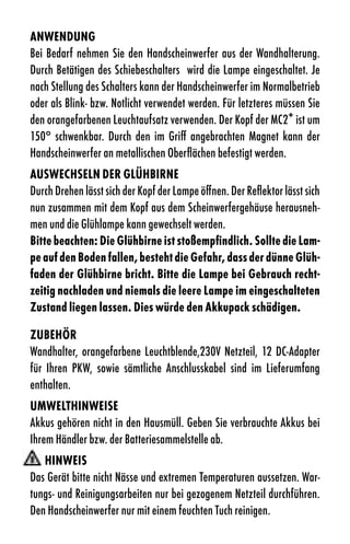 anWendung
Bei Bedarf nehmen Sie den Handscheinwerfer aus der Wandhalterung.
Durch Betätigen des Schiebeschalters wird die Lampe eingeschaltet. Je
nach Stellung des Schalters kann der Handscheinwerfer im Normalbetrieb
oder als Blink- bzw. Notlicht verwendet werden. Für letzteres müssen Sie
den orangefarbenen Leuchtaufsatz verwenden. Der Kopf der MC2+ ist um
150° schwenkbar. Durch den im Griff angebrachten Magnet kann der
Handscheinwerfer an metallischen Oberflächen befestigt werden.
ausWeCHseln der glÜHBirne
Durch Drehen lässt sich der Kopf der Lampe öffnen. Der Reflektor lässt sich
nun zusammen mit dem Kopf aus dem Scheinwerfergehäuse herausneh-
men und die Glühlampe kann gewechselt werden.
Bitte beachten: die glühbirne ist stoßempfindlich. sollte die lam-
pe auf den Boden fallen, besteht die gefahr, dass der dünne glüh-
faden der glühbirne bricht. Bitte die lampe bei gebrauch recht-
zeitig nachladen und niemals die leere lampe im eingeschalteten
Zustand liegen lassen. dies würde den akkupack schädigen.

ZuBeHÖr
Wandhalter, orangefarbene Leuchtblende,230V Netzteil, 12 DC-Adapter
für Ihren PKW, sowie sämtliche Anschlusskabel sind im Lieferumfang
enthalten.
uMWeltHinWeise
Akkus gehören nicht in den Hausmüll. Geben Sie verbrauchte Akkus bei
Ihrem Händler bzw. der Batteriesammelstelle ab.
   HinWeis
Das Gerät bitte nicht Nässe und extremen Temperaturen aussetzen. War-
tungs- und Reinigungsarbeiten nur bei gezogenem Netzteil durchführen.
Den Handscheinwerfer nur mit einem feuchten Tuch reinigen.
 