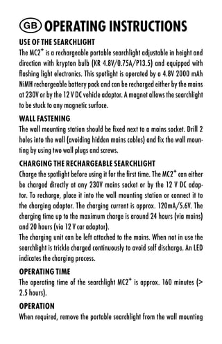GB Operating instruCtiOns
use OF tHe searCHligHt
The MC2+ is a rechargeable portable searchlight adjustable in height and
direction with krypton bulb (KR 4.8V/0.75A/P13.5) and equipped with
flashing light electronics. This spotlight is operated by a 4.8V 2000 mAh
NiMH rechargeable battery pack and can be recharged either by the mains
at 230V or by the 12 V DC vehicle adaptor. A magnet allows the searchlight
to be stuck to any magnetic surface.
Wall Fastening
The wall mounting station should be fixed next to a mains socket. Drill 2
holes into the wall (avoiding hidden mains cables) and fix the wall moun-
ting by using two wall plugs and screws.
CHarging tHe reCHargeaBle searCHligHt
Charge the spotlight before using it for the first time. The MC2+ can either
be charged directly at any 230V mains socket or by the 12 V DC adap-
tor. To recharge, place it into the wall mounting station or connect it to
the charging adaptor. The charging current is approx. 120mA/5.6V. The
charging time up to the maximum charge is around 24 hours (via mains)
and 20 hours (via 12 V car adaptor).
The charging unit can be left attached to the mains. When not in use the
searchlight is trickle charged continuously to avoid self discharge. An LED
indicates the charging process.
Operating tiMe
The operating time of the searchlight MC2+ is approx. 160 minutes (>
2.5 hours).
OperatiOn
When required, remove the portable searchlight from the wall mounting
 
