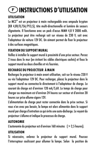 F instruCtiOns d‘utilisatiOn
utilisatiOn
Le MC2+ est un projecteur à main rechargeable avec ampoule krypton
(KR 4,8V/0,75A/P13,5), tête multi-directionnelle et lumière de secours
clignotante. Il fonctionne avec un pack d’accus NiMH 4,8 V 2000 mAh.
Le projecteur peut être rechargé soit sur réseau de 230 V, soit avec
l’adaptateur de voiture 12V DC. Un aimant permet de fixer le projecteur
à des surfaces magnétiques.
FiXatiOn du suppOrt Mural
Veillez à installer le support mural à proximité d’une prise secteur. Percez
2 trous dans le mur (en évitant les câbles électriques cachés) et fixez le
support mural au deux chevilles et vis fournies.
reCHarge du prOJeCteur À Main
Rechargez le projecteur à main avant utilisation, soit sur le réseau 230 V
ou via l’adaptateur 12V DC. Pour recharger, placez le projecteur dans le
support mural ou connectez-le directement à l’adaptateur de charge. Le
courant de charge est d’environ 120 mA/5,6V. Le temps de charge pour
charger au maximum est d’environ 24 heures sur secteur et d’environ 20
heures sur prise allume-cigare 12V.
L’alimentation de charge peut rester connectée dans la prise secteur. Si
vous n’en avez pas besoin, la lampe est alors alimentée dans le support
mural par charge d’entretien ce qui évite une auto-décharge. Le voyant du
projecteur s’allume et indique le processus de charge.
autOnOMie
L’autonomie du projecteur est d’environ 160 minutes ( > 2,5 heures).
utilisatiOn
Si nécessaire, enlevez le projecteur du support mural. Poussez
l’interrupteur coulissant pour allumer la lampe. Selon la position de
 