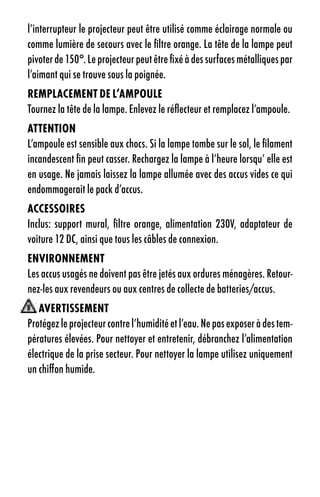 l’interrupteur le projecteur peut être utilisé comme éclairage normale ou
comme lumière de secours avec le filtre orange. La tête de la lampe peut
pivoter de 150°. Le projecteur peut être fixé à des surfaces métalliques par
l’aimant qui se trouve sous la poignée.
reMplaCeMent de l’aMpOule
Tournez la tête de la lampe. Enlevez le réflecteur et remplacez l’ampoule.
attentiOn
L’ampoule est sensible aux chocs. Si la lampe tombe sur le sol, le filament
incandescent fin peut casser. Rechargez la lampe à l’heure lorsqu’ elle est
en usage. Ne jamais laissez la lampe allumée avec des accus vides ce qui
endommagerait le pack d’accus.
aCCessOires
Inclus: support mural, filtre orange, alimentation 230V, adaptateur de
voiture 12 DC, ainsi que tous les câbles de connexion.
enVirOnneMent
Les accus usagés ne doivent pas être jetés aux ordures ménagères. Retour-
nez-les aux revendeurs ou aux centres de collecte de batteries/accus.
   aVertisseMent
Protégez le projecteur contre l’humidité et l’eau. Ne pas exposer à des tem-
pératures élevées. Pour nettoyer et entretenir, débranchez l’alimentation
électrique de la prise secteur. Pour nettoyer la lampe utilisez uniquement
un chiffon humide.
 