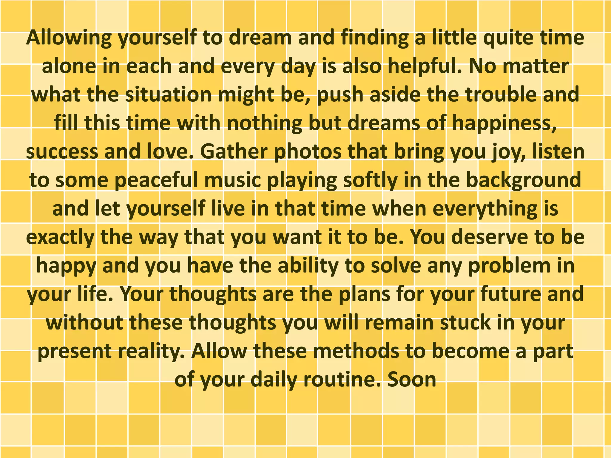 Allowing yourself to dream and finding a little quite time
alone in each and every day is also helpful. No matter
what the situation might be, push aside the trouble and
fill this time with nothing but dreams of happiness,
success and love. Gather photos that bring you joy, listen
to some peaceful music playing softly in the background
and let yourself live in that time when everything is
exactly the way that you want it to be. You deserve to be
happy and you have the ability to solve any problem in
your life. Your thoughts are the plans for your future and
without these thoughts you will remain stuck in your
present reality. Allow these methods to become a part
of your daily routine. Soon
 