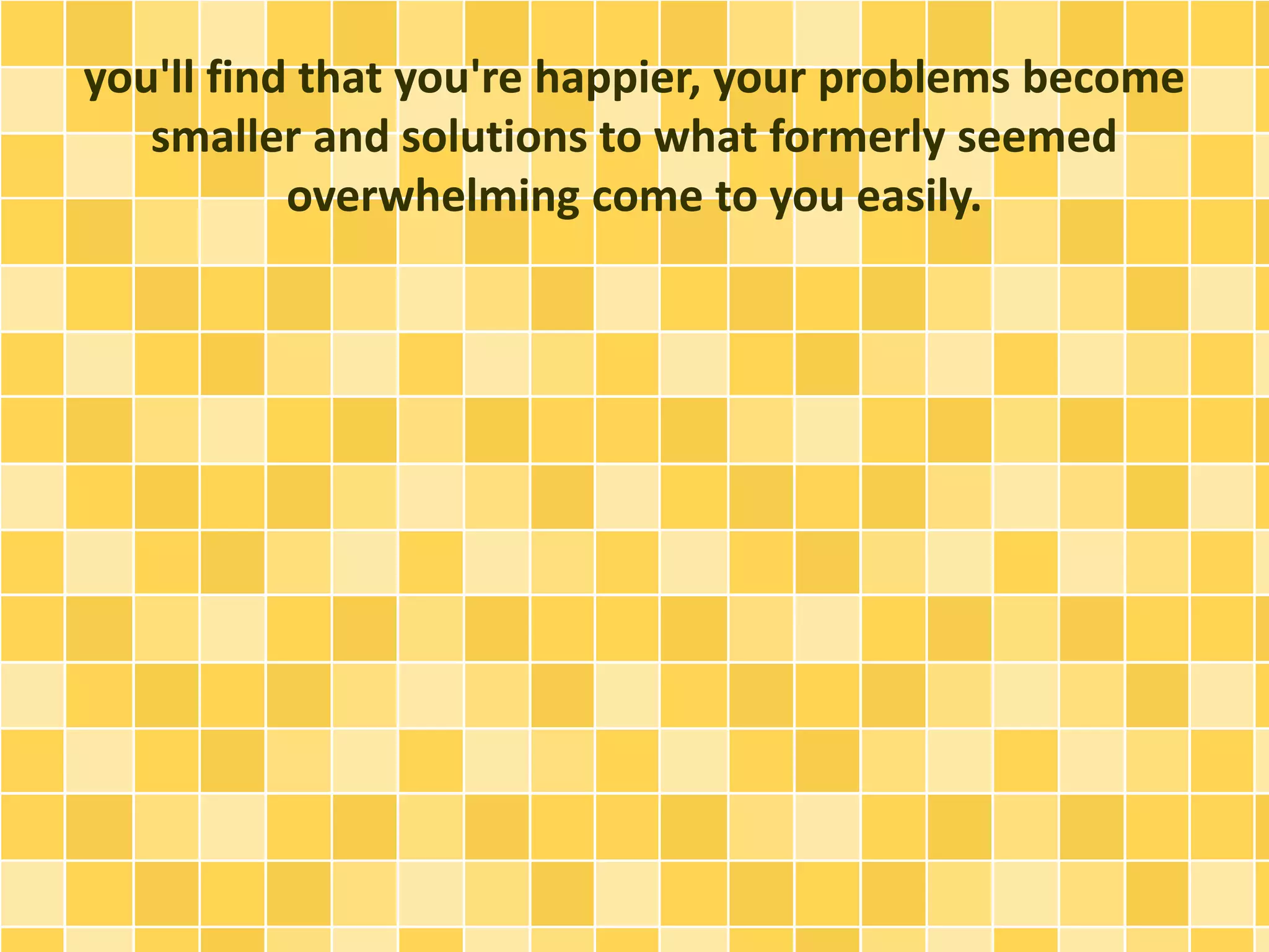 you'll find that you're happier, your problems become
smaller and solutions to what formerly seemed
overwhelming come to you easily.
 