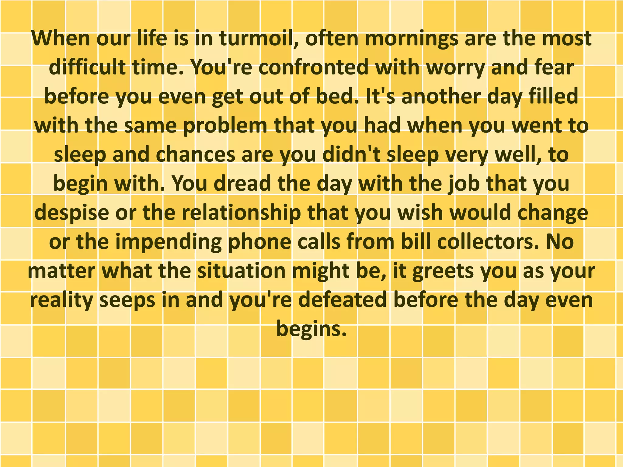 When our life is in turmoil, often mornings are the most
difficult time. You're confronted with worry and fear
before you even get out of bed. It's another day filled
with the same problem that you had when you went to
sleep and chances are you didn't sleep very well, to
begin with. You dread the day with the job that you
despise or the relationship that you wish would change
or the impending phone calls from bill collectors. No
matter what the situation might be, it greets you as your
reality seeps in and you're defeated before the day even
begins.
 