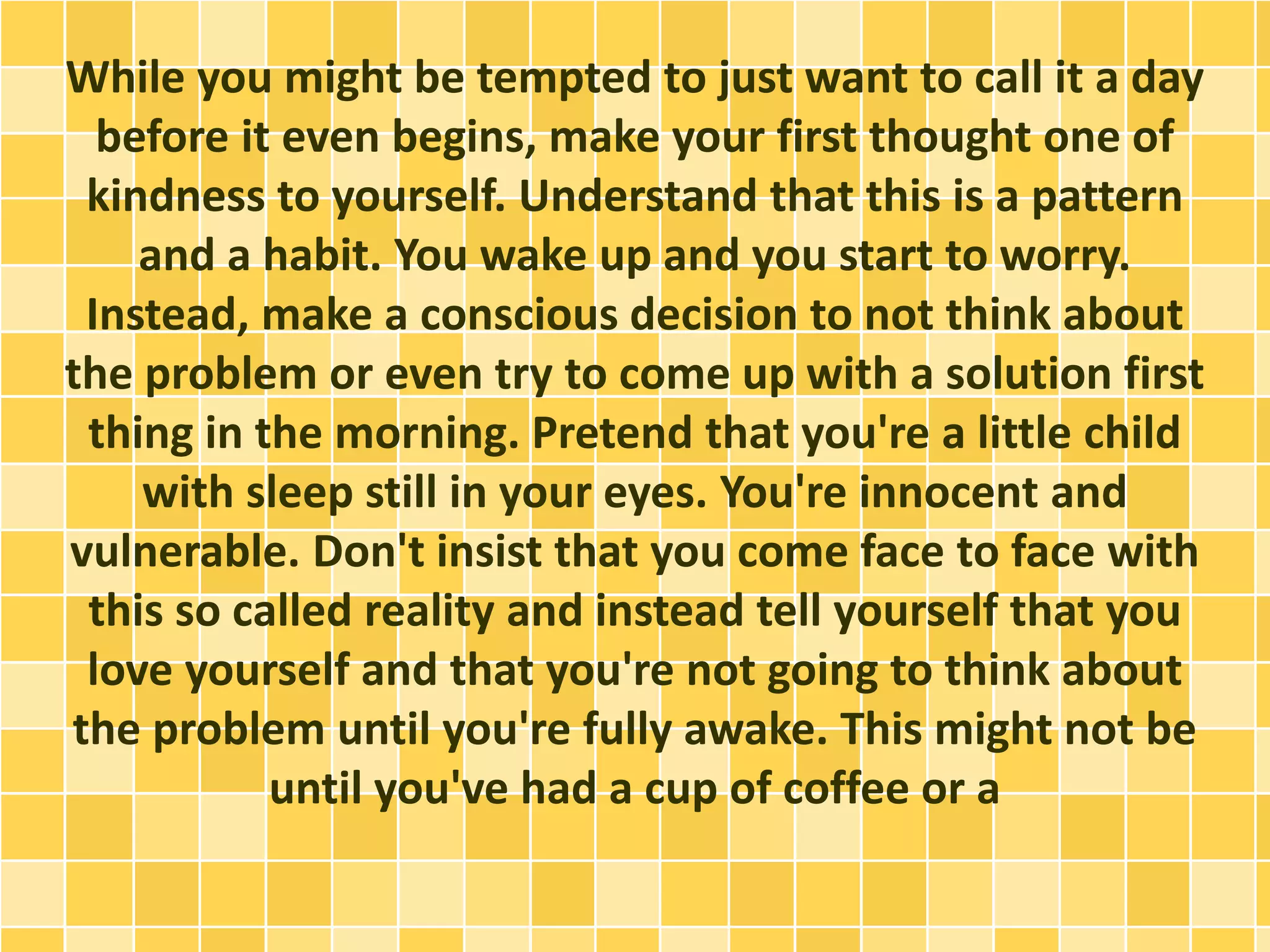 While you might be tempted to just want to call it a day
before it even begins, make your first thought one of
kindness to yourself. Understand that this is a pattern
and a habit. You wake up and you start to worry.
Instead, make a conscious decision to not think about
the problem or even try to come up with a solution first
thing in the morning. Pretend that you're a little child
with sleep still in your eyes. You're innocent and
vulnerable. Don't insist that you come face to face with
this so called reality and instead tell yourself that you
love yourself and that you're not going to think about
the problem until you're fully awake. This might not be
until you've had a cup of coffee or a
 