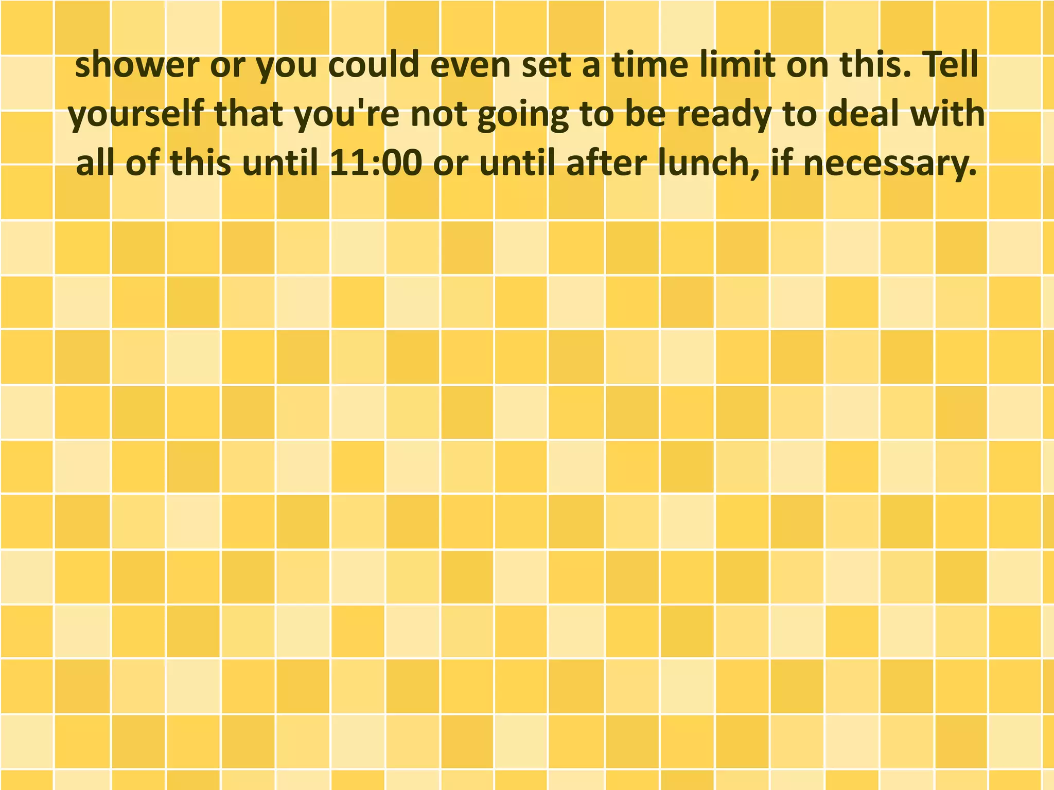 shower or you could even set a time limit on this. Tell
yourself that you're not going to be ready to deal with
all of this until 11:00 or until after lunch, if necessary.
 