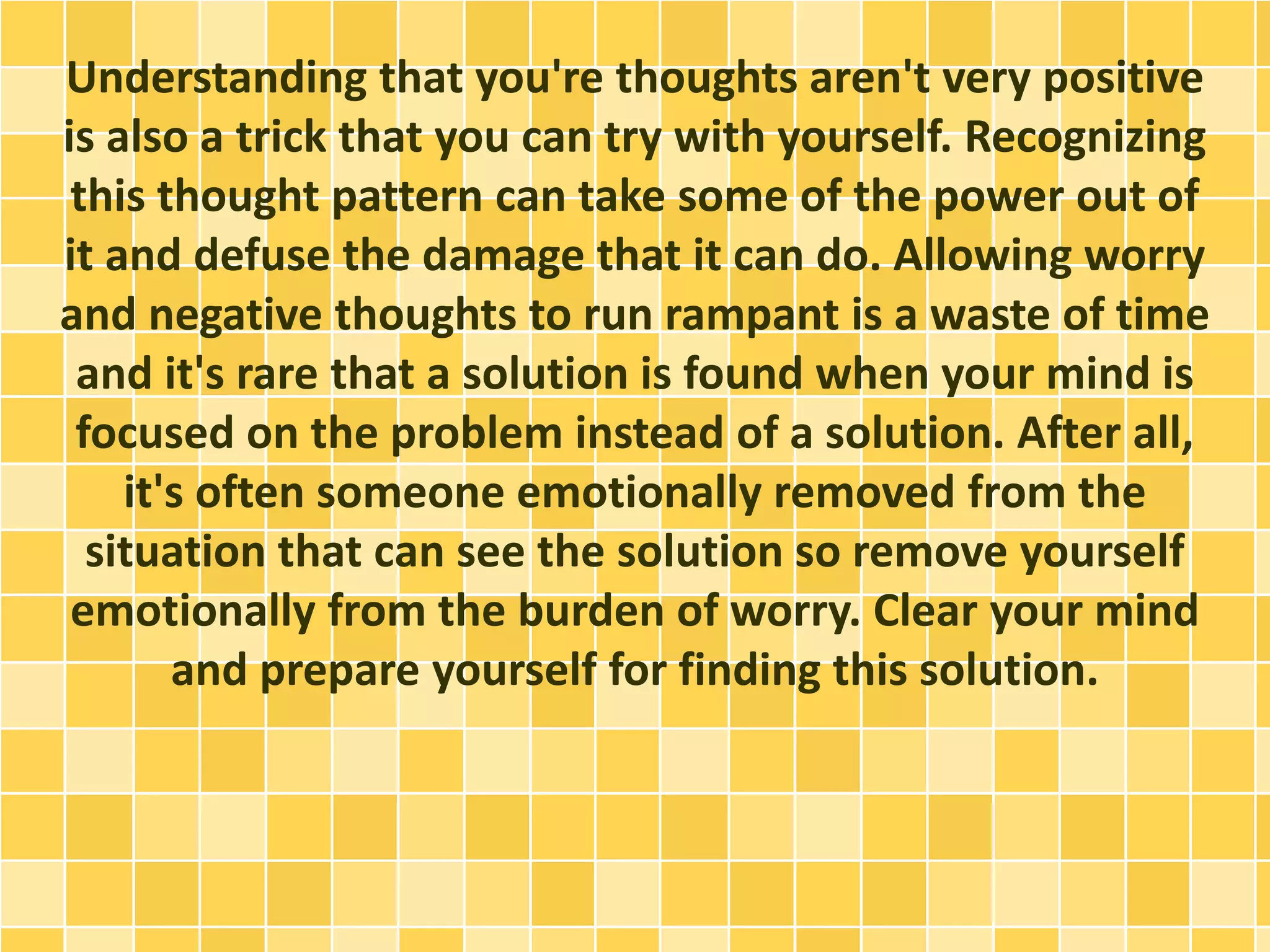 Understanding that you're thoughts aren't very positive
is also a trick that you can try with yourself. Recognizing
this thought pattern can take some of the power out of
it and defuse the damage that it can do. Allowing worry
and negative thoughts to run rampant is a waste of time
and it's rare that a solution is found when your mind is
focused on the problem instead of a solution. After all,
it's often someone emotionally removed from the
situation that can see the solution so remove yourself
emotionally from the burden of worry. Clear your mind
and prepare yourself for finding this solution.
 