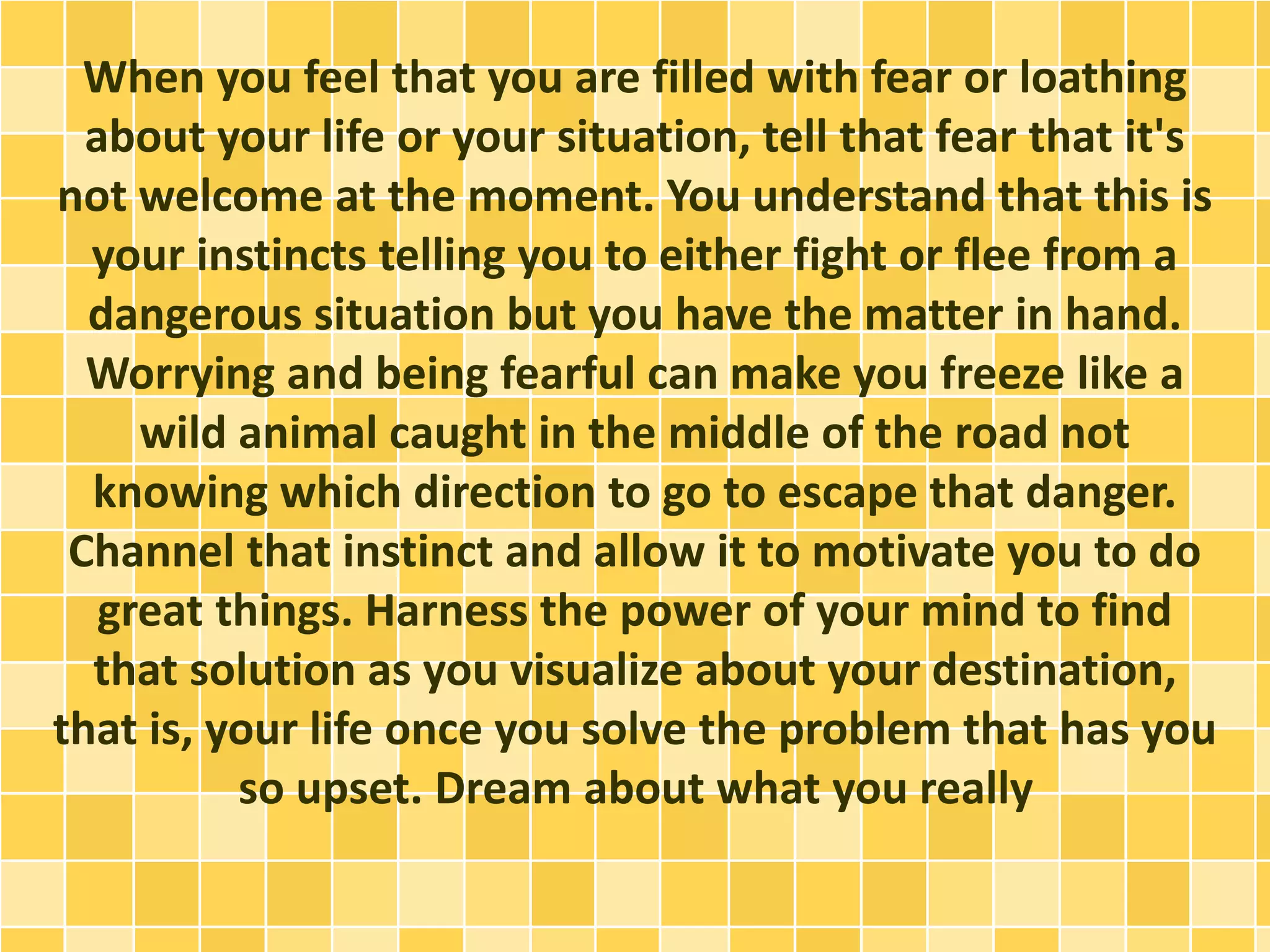 When you feel that you are filled with fear or loathing
about your life or your situation, tell that fear that it's
not welcome at the moment. You understand that this is
your instincts telling you to either fight or flee from a
dangerous situation but you have the matter in hand.
Worrying and being fearful can make you freeze like a
wild animal caught in the middle of the road not
knowing which direction to go to escape that danger.
Channel that instinct and allow it to motivate you to do
great things. Harness the power of your mind to find
that solution as you visualize about your destination,
that is, your life once you solve the problem that has you
so upset. Dream about what you really
 