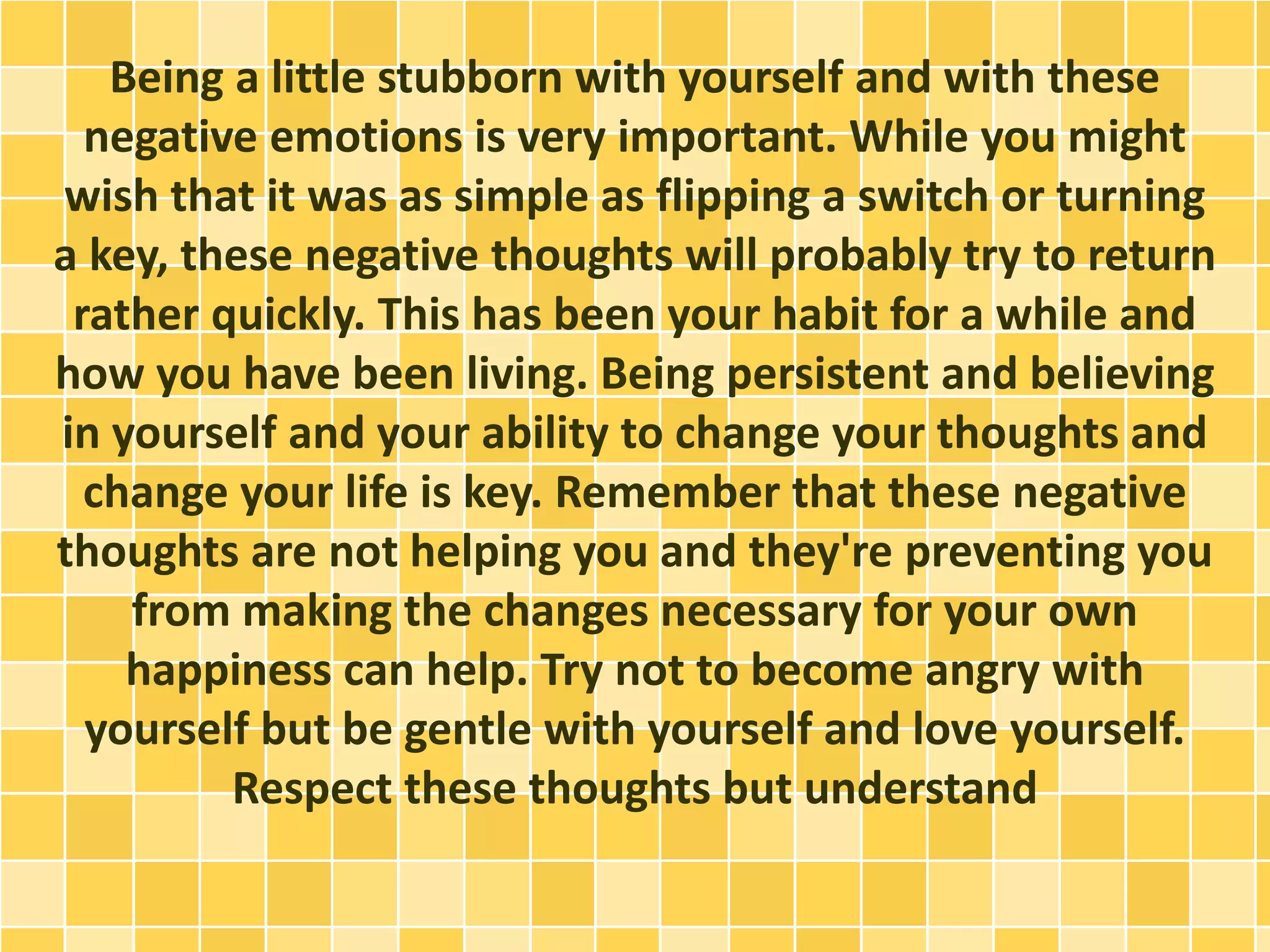 Being a little stubborn with yourself and with these
negative emotions is very important. While you might
wish that it was as simple as flipping a switch or turning
a key, these negative thoughts will probably try to return
rather quickly. This has been your habit for a while and
how you have been living. Being persistent and believing
in yourself and your ability to change your thoughts and
change your life is key. Remember that these negative
thoughts are not helping you and they're preventing you
from making the changes necessary for your own
happiness can help. Try not to become angry with
yourself but be gentle with yourself and love yourself.
Respect these thoughts but understand
 