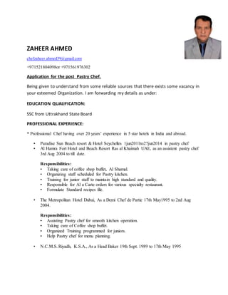 ZAHEER AHMED
chefzaheer.ahmed39@gmail.com
+971521804098or +971561976302
Application for the post Pastry Chef.
Being given to understand from some reliable sources that there exists some vacancy in
your esteemed Organization. I am forwarding my details as under:
EDUCATION QUALIFICATION:
SSC from Uttrakhand State Board
PROFESSIONAL EXPERIENCE:
* Professional Chef having over 20 years’ experience in 5 star hotels in India and abroad.
• Paradise Sun Beach resort & Hotel Seychelles 1jun2011to27jun2014 in pastry chef
• Al Hamra Fort Hotel and Beach Resort Ras al Khaimah UAE, as an assistent pastry chef
3rd Aug 2004 to till date.
Responsibilities:
• Taking care of coffee shop buffet, Al Shamal.
• Organizing staff scheduled for Pastry kitchen.
• Training for junior staff to maintain high standard and quality.
• Responsible for Al a Carte orders for various specialty restaurant.
• Formulate Standard recipes file.
• The Metropolitan Hotel Dubai, As a Demi Chef de Partie 17th May1995 to 2nd Aug
2004.
Responsibilities:
• Assisting Pastry chef for smooth kitchen operation.
• Taking care of Coffee shop buffet.
• Organized Training programmed for juniors.
• Help Pastry chef for menu planning.
• N.C.M.S. Riyadh, K.S.A., As a Head Baker 19th Sept. 1989 to 17th May 1995
 