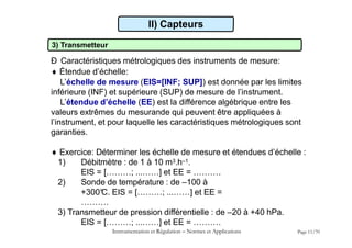 II) Capteurs
3) Transmetteur
Ð Caractéristiques métrologiques des instruments de mesure:
 Étendue d’échelle:
L’échelle de mesure (EIS=[INF; SUP]) est donnée par les limites
inférieure (INF) et supérieure (SUP) de mesure de l’instrument.
L’étendue d’échelle (EE) est la différence algébrique entre les
valeurs extrêmes du mesurande qui peuvent être appliquées à
l’instrument, et pour laquelle les caractéristiques métrologiques sont
garanties.
 Exercice: Déterminer les échelle de mesure et étendues d’échelle :
1) Débitmètre : de 1 à 10 m3.h–1.
EIS = [………; ...……] et EE = ……….
2) Sonde de température : de –100 à
+300°
C. EIS = [………; ...……] et EE =
……….
3) Transmetteur de pression différentielle : de –20 à +40 hPa.
EIS = [………; ...……] et EE = ……….
Instrumentation et Régulation  Normes et Applications Page 11/70
 
