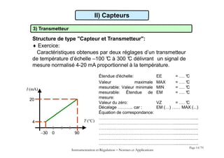 3) Transmetteur
Structure de type "Capteur et Transmetteur":
 Exercice:
Caractéristiques obtenues par deux réglages d’un transmetteur
de température d’échelle –100 °
C à 300 °
C délivrant un signal de
mesure normalisé 4-20 mA proportionnel à la température.
II) Capteurs
I (mA)
T (°C)
30 0 90
4
20
Instrumentation et Régulation  Normes et Applications
Page 14/70
Décalage ……….. car : EM (…) …… MAX (...)
Équation de correspondance:
…………………………………………………………......
………………………………………………....................
………………………………………………....................
………………………………………………....................
………………………………………………....................
………………………………………………....................
Étendue d'échelle: EE = …. °
C
Valeur maximale
mesurable: Valeur minimale
mesurable: Étendue de
mesure:
MAX
MIN
EM
= …. °
C
= …. °
C
= …. °
C
Valeur du zéro: VZ = …. °
C
 