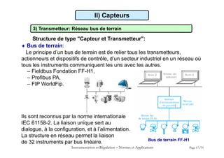 II) Capteurs
3) Transmetteur: Réseau bus de terrain
Structure de type "Capteur et Transmetteur":
 Bus de terrain:
Le principe d’un bus de terrain est de relier tous les transmetteurs,
actionneurs et dispositifs de contrôle, d’un secteur industriel en un réseau où
tous les instruments communiquent les uns avec les autres.
– Fieldbus Fondation FF-H1,
– Profibus PA,
– FIP WorldFip.
Ils sont reconnus par la norme internationale
IEC 61158-2. La liaison unique sert au
dialogue, à la configuration, et à l’alimentation.
La structure en réseau permet la liaison
de 32 instruments par bus linéaire. Bus de terrain FF-H1
Instrumentation et Régulation  Normes et Applications Page 17/70
 