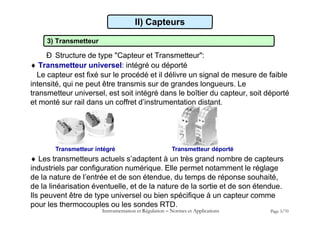 3) Transmetteur
Ð Structure de type "Capteur et Transmetteur":
 Transmetteur universel: intégré ou déporté
Le capteur est fixé sur le procédé et il délivre un signal de mesure de faible
intensité, qui ne peut être transmis sur de grandes longueurs. Le
transmetteur universel, est soit intégré dans le boîtier du capteur, soit déporté
et monté sur rail dans un coffret d’instrumentation distant.
II) Capteurs
Transmetteur intégré Transmetteur déporté
 Les transmetteurs actuels s’adaptent à un très grand nombre de capteurs
industriels par configuration numérique. Elle permet notamment le réglage
de la nature de l’entrée et de son étendue, du temps de réponse souhaité,
de la linéarisation éventuelle, et de la nature de la sortie et de son étendue.
Ils peuvent être de type universel ou bien spécifique à un capteur comme
pour les thermocouples ou les sondes RTD.
Instrumentation et Régulation  Normes et Applications Page 3/70
 