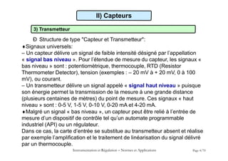 3) Transmetteur
Ð Structure de type "Capteur et Transmetteur":
Signaux universels:
– Un capteur délivre un signal de faible intensité désigné par l’appellation
« signal bas niveau ». Pour l’étendue de mesure du capteur, les signaux «
bas niveau » sont : potentiomètrique, thermocouple, RTD (Resistor
Thermometer Detector), tension (exemples : – 20 mV à + 20 mV, 0 à 100
mV), ou courant.
– Un transmetteur délivre un signal appelé « signal haut niveau » puisque
son énergie permet la transmission de la mesure à une grande distance
(plusieurs centaines de mètres) du point de mesure. Ces signaux « haut
niveau » sont : 0-5 V, 1-5 V, 0-10 V, 0-20 mA et 4-20 mA.
Malgré un signal « bas niveau », un capteur peut être relié à l’entrée de
mesure d’un dispositif de contrôle tel qu’un automate programmable
industriel (API) ou un régulateur.
Dans ce cas, la carte d’entrée se substitue au transmetteur absent et réalise
par exemple l’amplification et le traitement de linéarisation du signal délivré
par un thermocouple.
Instrumentation et Régulation  Normes et Applications Page 4/70
II) Capteurs
 