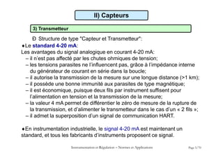 3) Transmetteur
Ð Structure de type "Capteur et Transmetteur":
Le standard 4-20 mA:
Les avantages du signal analogique en courant 4-20 mA:
– il n’est pas affecté par les chutes ohmiques de tension;
– les tensions parasites ne l’influencent pas, grâce à l’impédance interne
du générateur de courant en série dans la boucle;
– il autorise la transmission de la mesure sur une longue distance (>1 km);
– il possède une bonne immunité aux parasites de type magnétique;
– il est économique, puisque deux fils par instrument suffisent pour
l’alimentation en tension et la transmission de la mesure;
– la valeur 4 mA permet de différentier le zéro de mesure de la rupture de
la transmission, et d’alimenter le transmetteur dans le cas d’un « 2 fils »;
– il admet la superposition d’un signal de communication HART.
En instrumentation industrielle, le signal 4-20 mA est maintenant un
standard, et tous les fabricants d’instruments proposent ce signal.
Instrumentation et Régulation  Normes et Applications Page 5/70
II) Capteurs
 