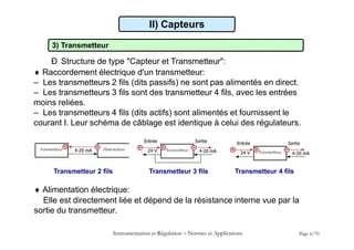 II) Capteurs
3) Transmetteur
Ð Structure de type "Capteur et Transmetteur":
 Raccordement électrique d'un transmetteur:
– Les transmetteurs 2 fils (dits passifs) ne sont pas alimentés en direct.
– Les transmetteurs 3 fils sont des transmetteur 4 fils, avec les entrées
moins reliées.
– Les transmetteurs 4 fils (dits actifs) sont alimentés et fournissent le
courant I. Leur schéma de câblage est identique à celui des régulateurs.
Instrumentation et Régulation  Normes et Applications Page 6/70
Transmetteur 2 fils Transmetteur 3 fils Transmetteur 4 fils
 Alimentation électrique:
Elle est directement liée et dépend de la résistance interne vue par la
sortie du transmetteur.
 