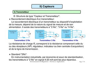 II) Capteurs
3) Transmetteur
Ð Structure de type "Capteur et Transmetteur":
 Raccordement électrique d'un transmetteur:
Le raccordement électrique d’un transmetteur au dispositif d’exploitation
de la mesure, dépend de la nature du signal de mesure et de son
alimentation. Il existe des transmetteurs à "2 fils", "3 fils" ou "4 fils".
Instrumentation et Régulation  Normes et Applications Page 7/70
Transmetteur 2 fils Transmetteur 3 fils Transmetteur 4 fils
La résistance de charge Rc correspond à la résistance comprenant celle du
ou des récepteurs (API, régulateur, indicateur ou bien centrale d’acquisition)
et de la ligne de transmission.
 Standard "2fils":
En instrumentation industrielle, par économie et souci de standardisation,
les transmetteurs à "2 fils" en signal 4-20 mA sont les plus répandus.
 