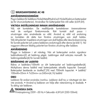 S BRUKSANVISNING AC 48
ANVÄNDNINGSOMRÅDE
Plug-in laddare för laddbara Nickel-MetallHydrid och Nickel-Kadmium batteripaket
(ej för Litium-Jonbatterier). Användbar för batteripaket från 4-8 celler (4,8-9,6V).
VIKTIGA INSTÄLLNINGAR INNAN ANVÄNDANDE
Välj rätt kontaktdon: De medföljande kontaktdonen överensstämmer
med de vanligast förekommande. Rätt kontakt skall passa i
utrustningen utan användande av våld. Använd ej våld vid anslutning
av kontakten då detta kan förstöra utrustningen som skall laddas.
Välj rätt polaritet: Inspektera utrustningen som skall laddas eller dess bruksanvisning
för korrekt polaritet och justera laddarens anslutning(3) efter denna (se bild 1). Var
noggrann eftersom felaktig polaritet kan förstöra utrustning eller laddare.
ANVÄNDNING
Plugga in laddaren i ett nätuttag. När ett batteripaket ansluts signalerar
laddindikatorn(2) att laddning pågår. Laddningen skall avbrytas manuellt. Se
laddningstabellen(4) för korrekt laddtid.
BERÄKNING AV LADDTID
Räkna ut laddtiden/100mAh av ditt batteripaket enl laddningstabellen(4).
Multiplicera denna laddtid med batteripaketets aktuella kapacitet. Exempel:
Batteripaket bestående av 6celler(7,2V) med 700mAh kapacitet. • Laddtid/
100mAh=35min • 7x35min= ca:245min(4,1h) laddtid
OBS!
Laddaren får endast användas inomhus. Laddaren skall tas ur nätuttaget när den
inte används. • Använd ej laddaren om hölje eller nätanslutning är skadade. •
Ta aldrig isär laddaren.
    TEKNISKA DATA
    Primärspänning 230V ~50 Hz • Sekundär 4,8-9,6V (350-150mA)
 